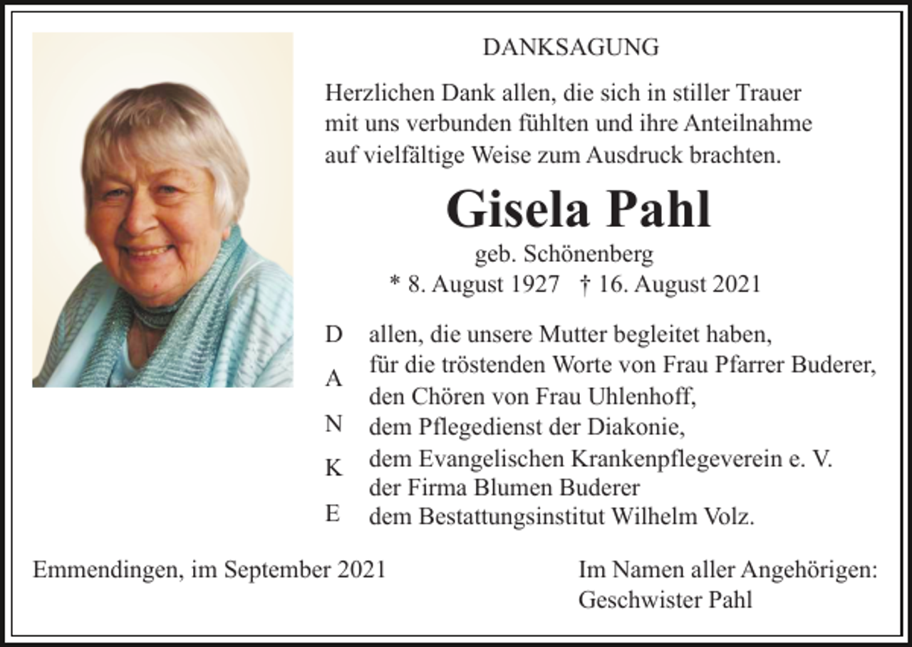 <p>DANKSAGUNG<br />Herzlichen Dank allen, die sich in stiller Trauer<br />mit uns verbunden fühlten und ihre Anteilnahme<br />auf vielfältige Weise zum Ausdruck brachten.</p><p>Gisela Pahl<br />geb. Schönenberg<br />* 8. August 1927 † 16. August 2021<br />D<br />A<br />N<br />K<br />E</p><p>allen, die unsere Mutter begleitet haben,<br />für die tröstenden Worte von Frau Pfarrer Buderer,<br />den Chören von Frau Uhlenhoff,<br />dem Pflegedienst der Diakonie,<br />dem Evangelischen Krankenpflegeverein e. V.<br />der Firma Blumen Buderer<br />dem Bestattungsinstitut Wilhelm Volz.</p><p>Emmendingen, im September 2021</p><p>Im Namen aller Angehörigen:<br />Geschwister Pahl</p>