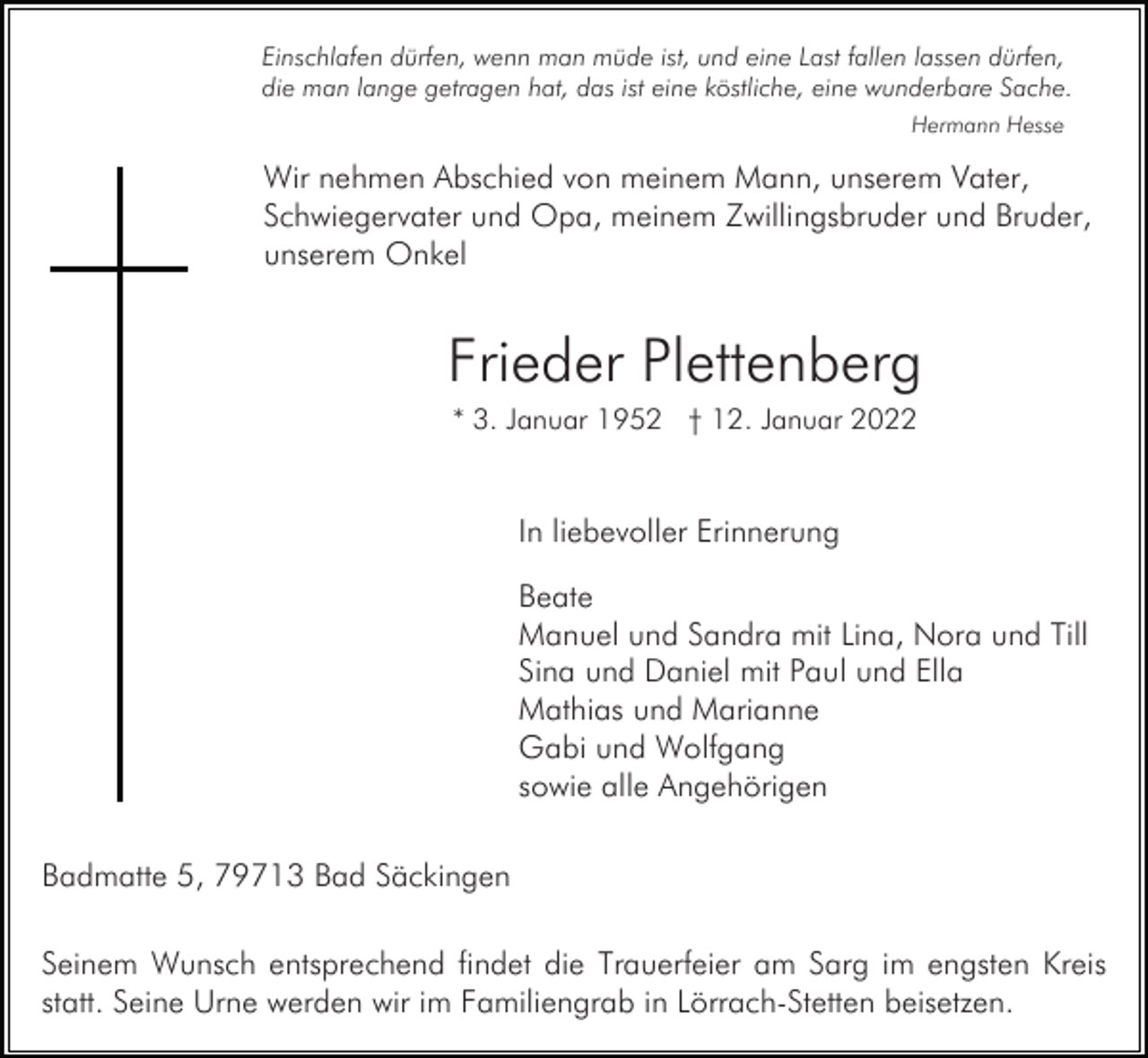 <p>Einschlafen dürfen, wenn man müde ist, und eine Last fallen lassen dürfen,<br />die man lange getragen hat, das ist eine köstliche, eine wunderbare Sache.<br />Hermann Hesse</p><p>Wir nehmen Abschied von meinem Mann, unserem Vater,<br />Schwiegervater und Opa, meinem Zwillingsbruder und Bruder,<br />unserem Onkel</p><p>Frieder Plettenberg<br />* 3. Januar 1952 † 12. Januar 2022</p><p>In liebevoller Erinnerung<br />Beate<br />Manuel und Sandra mit Lina, Nora und Till<br />Sina und Daniel mit Paul und Ella<br />Mathias und Marianne<br />Gabi und Wolfgang<br />sowie alle Angehörigen<br />Badmatte 5, 79713 Bad Säckingen<br />Seinem Wunsch entsprechend findet die Trauerfeier am Sarg im engsten Kreis<br />statt. Seine Urne werden wir im Familiengrab in Lörrach-Stetten beisetzen.</p>