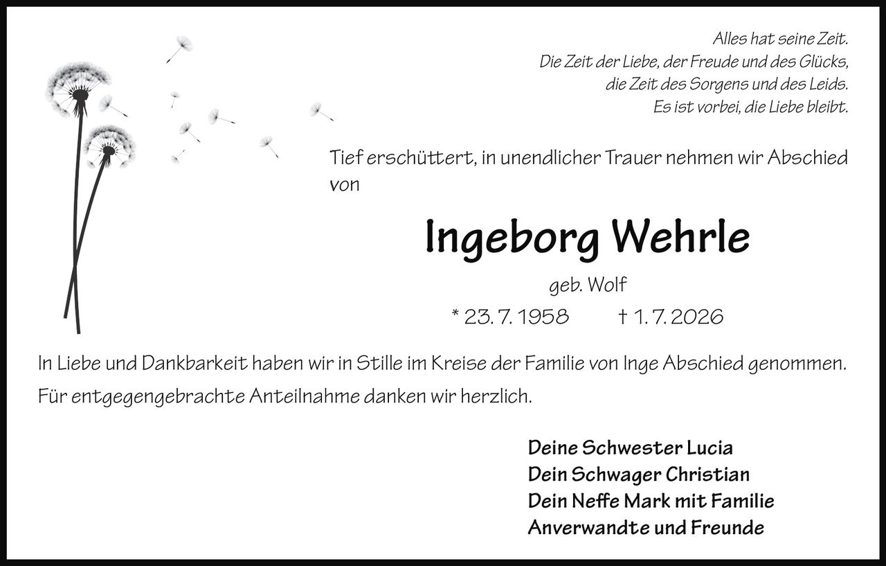 <p><i>Alles hat seine Zeit.<br>Die Zeit der Liebe, der Freude und des Glücks,<br>die Zeit des Sorgens und des Leids.<br>Es ist vorbei, die Liebe bleibt.</i></p><p>Tief erschüttert, in unendlicher Trauer nehmen wir Abschied von</p><p><strong>Ingeborg Wehrle geb. Wolf</strong><br>* 23. 7. 1958 † 1. 7. 2026</p><p>In Liebe und Dankbarkeit haben wir in Stille im Kreise der Familie von Inge Abschied genommen.<br>Für entgegengebrachte Anteilnahme danken wir herzlich.</p><p><i>Deine Schwester Lucia<br>Dein Schwager Christian<br>Dein Nefe Mark mit Familie<br>Anverwandte und Freunde</i></p>