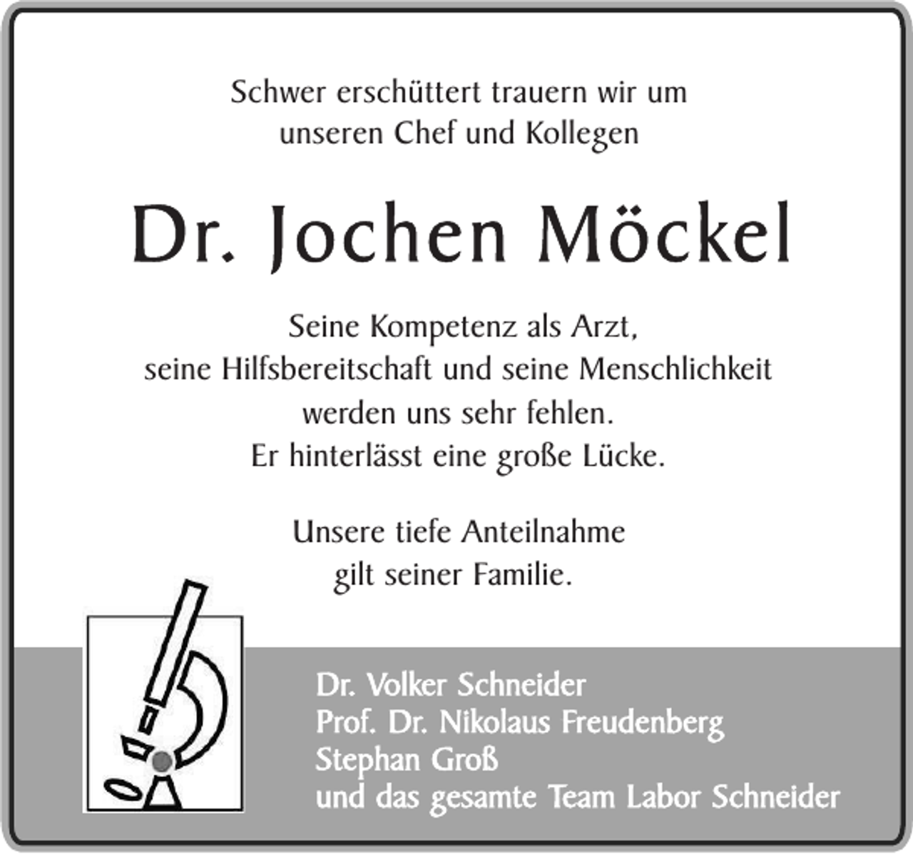 <p>Schwer erschüttert trauern wir um<br />unseren Chef und Kollegen</p><p>Dr. Jochen Möckel<br />Seine Kompetenz als Arzt,<br />seine Hilfsbereitschaft und seine Menschlichkeit<br />werden uns sehr fehlen.<br />Er hinterlässt eine große Lücke.<br />Unsere tiefe Anteilnahme<br />gilt seiner Familie.<br />Dr. Volker Schneider<br />Prof. Dr. Nikolaus Freudenberg<br />Stephan Groß<br />und das gesamte Team Labor Schneider</p>