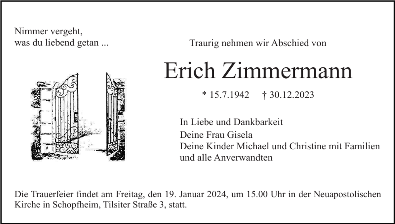 <p>Nimmer vergeht,<br />was du liebend getan ...</p><p>Traurig nehmen wir Abschied von</p><p>Erich Zimmermann<br />* 15.7.1942</p><p>† 30.12.2023</p><p>In Liebe und Dankbarkeit<br />Deine Frau Gisela<br />Deine Kinder Michael und Christine mit Familien<br />und alle Anverwandten</p><p>Die Trauerfeier findet am Freitag, den 19. Januar 2024, um 15.00 Uhr in der Neuapostolischen<br />Kirche in Schopfheim, Tilsiter Straße 3, statt.</p>