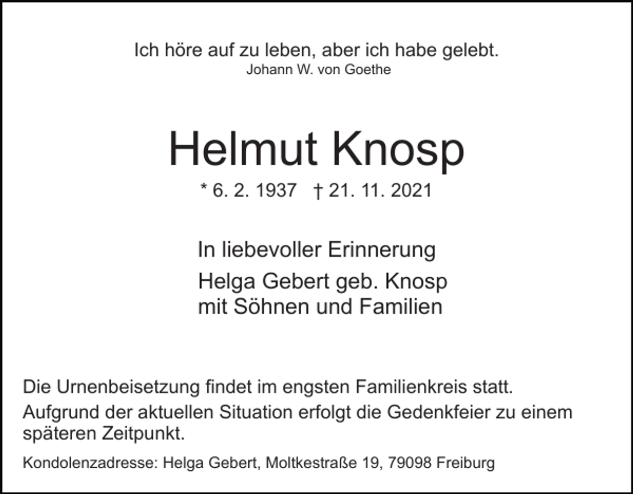 <p>Ich höre auf zu leben, aber ich habe gelebt.<br />Johann W. von Goethe</p><p>Helmut Knosp<br />* 6. 2. 1937 † 21. 11. 2021</p><p>In liebevoller Erinnerung<br />Helga Gebert geb. Knosp<br />mit Söhnen und Familien</p><p>Die Urnenbeisetzung findet im engsten Familienkreis statt.<br />Aufgrund der aktuellen Situation erfolgt die Gedenkfeier zu einem<br />späteren Zeitpunkt.<br />Kondolenzadresse: Helga Gebert, Moltkestraße 19, 79098 Freiburg</p>