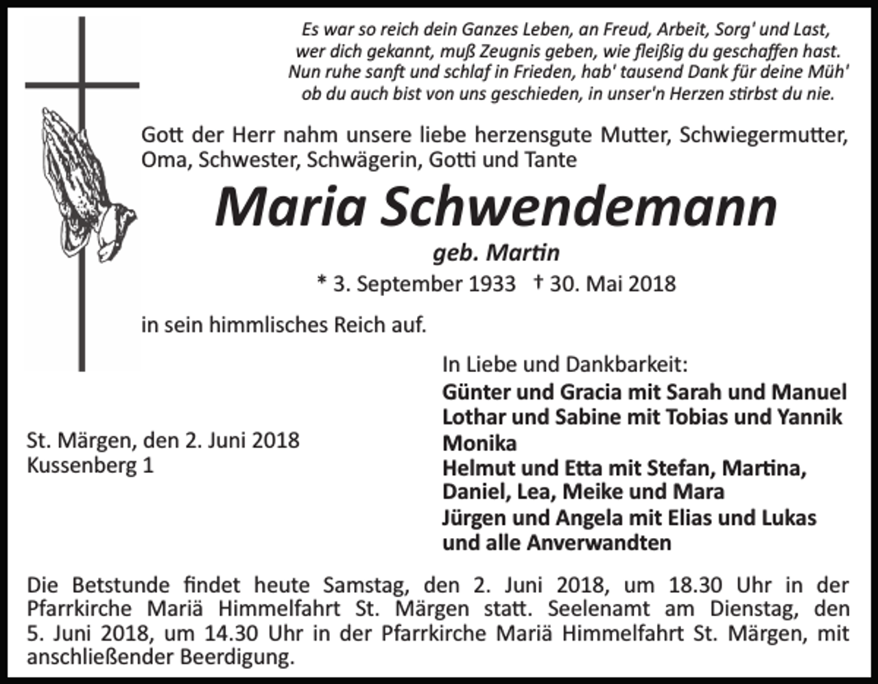 <p>Es war so reich dein Ganzes Leben, an Freud, Arbeit, Sorg' und Last,<br />wer dich gekannt, muß Zeugnis geben, wie ﬂeißig du geschaﬀen hast.<br />Nun ruhe san� und schlaf in Frieden, hab' tausend Dank für deine Müh'<br />ob du auch bist von uns geschieden, in unser'n Herzen s�rbst du nie.</p><p>Go� der Herr nahm unsere liebe herzensgute Mu�er, Schwiegermu�er,<br />Oma, Schwester, Schwägerin, Go� und Tante</p><p>Maria Schwendemann<br />geb. Mar�n<br />* 3. September 1933 † 30. Mai 2018<br />in sein himmlisches Reich auf.</p><p>St. Märgen, den 2. Juni 2018<br />Kussenberg 1</p><p>In Liebe und Dankbarkeit:<br />Günter und Gracia mit Sarah und Manuel<br />Lothar und Sabine mit Tobias und Yannik<br />Monika<br />Helmut und E�a mit Stefan, Mar�na,<br />Daniel, Lea, Meike und Mara<br />Jürgen und Angela mit Elias und Lukas<br />und alle Anverwandten</p><p>Die Betstunde ﬁndet heute Samstag, den 2. Juni 2018, um 18.30 Uhr in der<br />Pfarrkirche Mariä Himmelfahrt St. Märgen sta�. Seelenamt am Dienstag, den<br />5. Juni 2018, um 14.30 Uhr in der Pfarrkirche Mariä Himmelfahrt St. Märgen, mit<br />anschließender Beerdigung.</p>