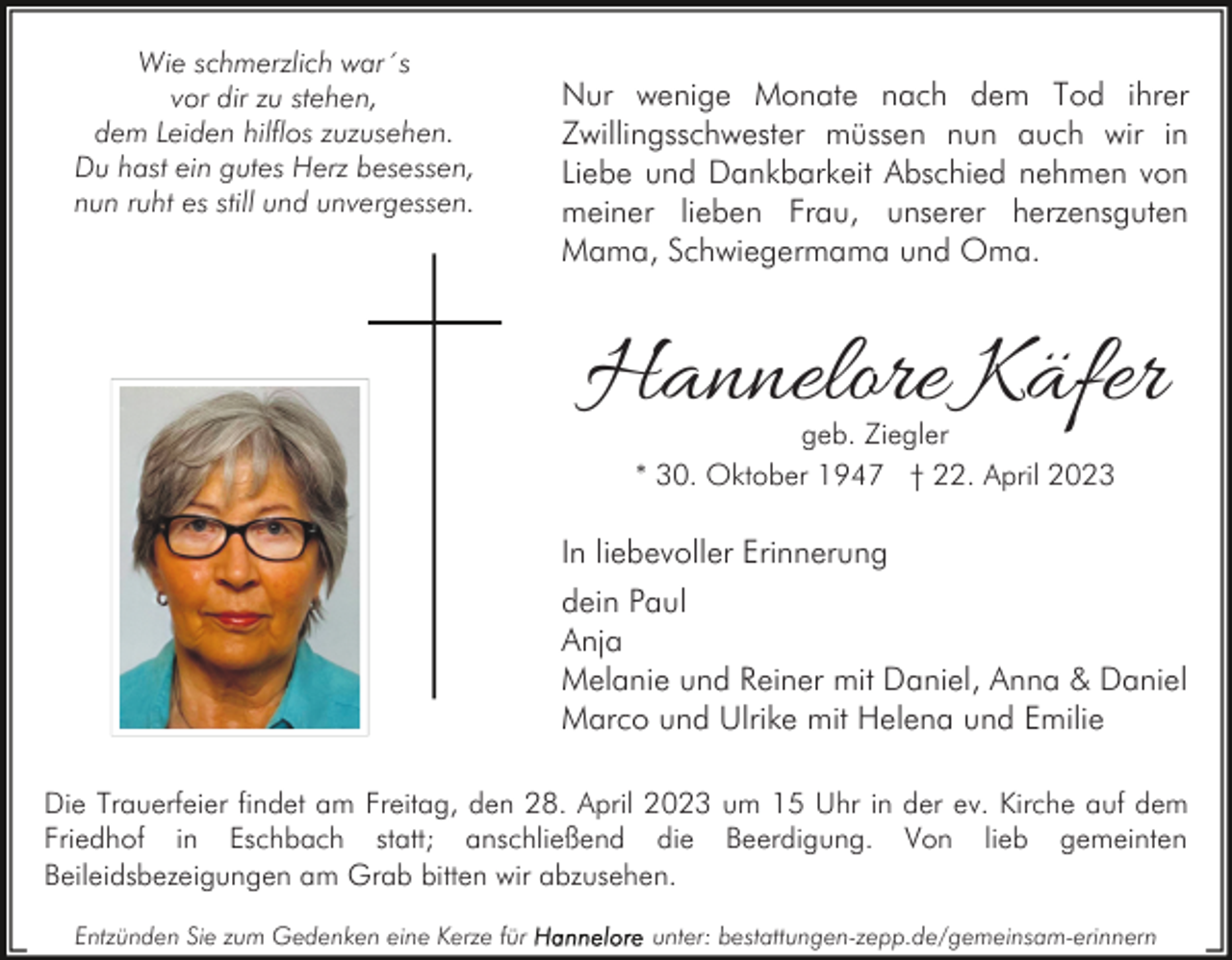 <p>Wie schmerzlich war´s<br />vor dir zu stehen,<br />dem Leiden hilflos zuzusehen.<br />Du hast ein gutes Herz besessen,<br />nun ruht es still und unvergessen.</p><p>Nur wenige Monate nach dem Tod ihrer<br />Zwillingsschwester müssen nun auch wir in<br />Liebe und Dankbarkeit Abschied nehmen von<br />meiner lieben Frau, unserer herzensguten<br />Mama, Schwiegermama und Oma.</p><p>Hannelore Käfer<br />geb. Ziegler<br />* 30. Oktober 1947 † 22. April 2023</p><p>In liebevoller Erinnerung<br />dein Paul<br />Anja<br />Melanie und Reiner mit Daniel, Anna &amp; Daniel<br />Marco und Ulrike mit Helena und Emilie<br />Die Trauerfeier findet am Freitag, den 28. April 2023 um 15 Uhr in der ev. Kirche auf dem<br />Friedhof in Eschbach statt; anschließend die Beerdigung. Von lieb gemeinten<br />Beileidsbezeigungen am Grab bitten wir abzusehen.<br />Entzünden Sie zum Gedenken eine Kerze für</p><p>unter: bestattungen-zepp.de/gemeinsam-erinnern</p>