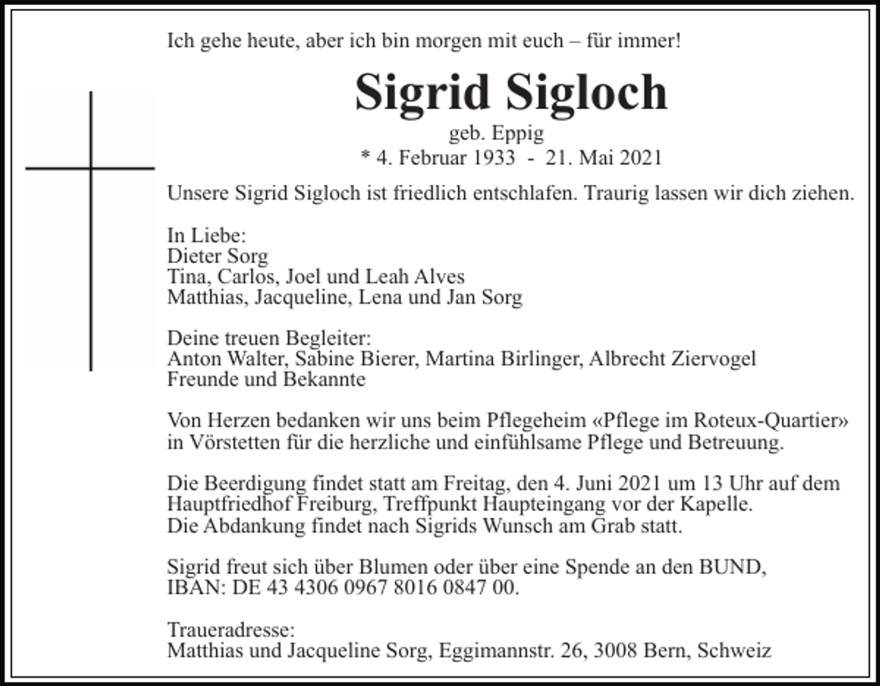 <p>Ich gehe heute, aber ich bin morgen mit euch – für immer!</p><p>Sigrid Sigloch<br />geb. Eppig<br />* 4. Februar 1933 - 21. Mai 2021</p><p>Unsere Sigrid Sigloch ist friedlich entschlafen. Traurig lassen wir dich ziehen.<br />In Liebe:<br />Dieter Sorg<br />Tina, Carlos, Joel und Leah Alves<br />Matthias, Jacqueline, Lena und Jan Sorg<br />Deine treuen Begleiter:<br />Anton Walter, Sabine Bierer, Martina Birlinger, Albrecht Ziervogel<br />Freunde und Bekannte<br />Von Herzen bedanken wir uns beim Pflegeheim «Pflege im Roteux-Quartier»<br />in Vörstetten für die herzliche und einfühlsame Pflege und Betreuung.<br />Die Beerdigung findet statt am Freitag, den 4. Juni 2021 um 13 Uhr auf dem<br />Hauptfriedhof Freiburg, Treffpunkt Haupteingang vor der Kapelle.<br />Die Abdankung findet nach Sigrids Wunsch am Grab statt.<br />Sigrid freut sich über Blumen oder über eine Spende an den BUND,<br />IBAN: DE 06 0967 8016 0847 00.<br />Traueradresse:<br />Matthias und Jacqueline Sorg, Eggimannstr. 26, 3008 Bern, Schweiz</p>