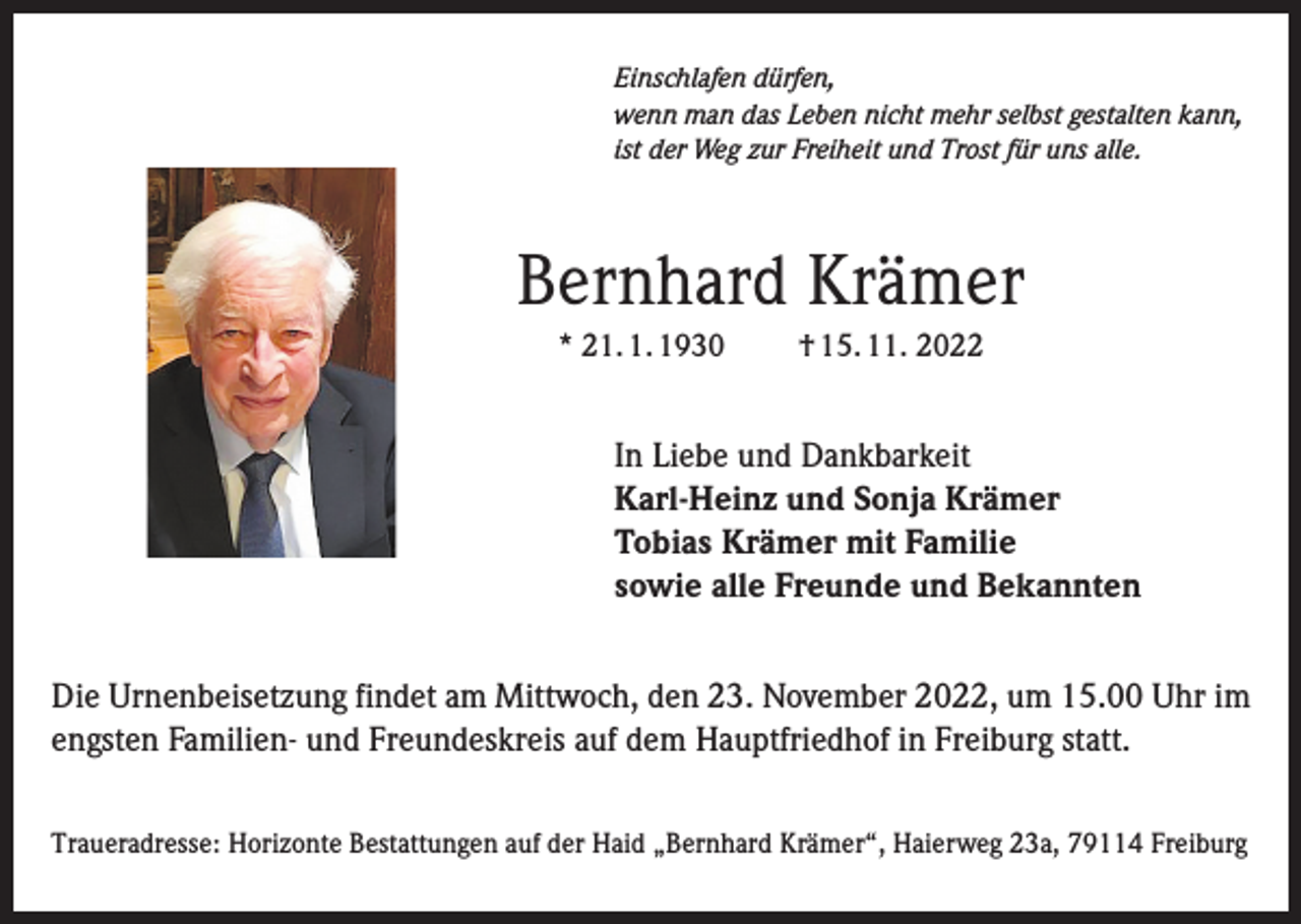 <p>Einschlafen dürfen,<br />wenn man das Leben nicht mehr selbst gestalten kann,<br />ist der Weg zur Freiheit und Trost für uns alle.</p><p>Bernhard Krämer<br />* 21. 1. 1930</p><p>† 15. 11. 2022</p><p>In Liebe und Dankbarkeit<br />Karl-Heinz und Sonja Krämer<br />Tobias Krämer mit Familie<br />sowie alle Freunde und Bekannten<br />Die Urnenbeisetzung findet am Mittwoch, den 23. November 2022, um 15.00 Uhr im<br />engsten Familien- und Freundeskreis auf dem Hauptfriedhof in Freiburg statt.<br />Traueradresse: Horizonte Bestattungen auf der Haid „Bernhard Krämer“, Haierweg 23a, 79114 Freiburg</p>