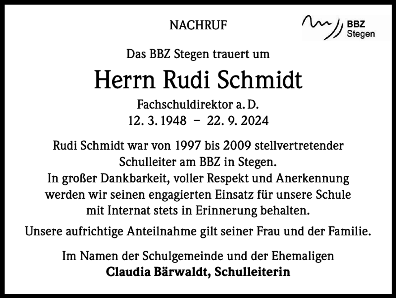 <p>NACHRUF<br />Das BBZ Stegen trauert um</p><p>Herrn Rudi Schmidt<br />Fachschuldirektor a. D.<br />12. 3. 1948 – 22. 9. 2024<br />Rudi Schmidt war von 1997 bis 2009 stellvertretender<br />Schulleiter am BBZ in Stegen.<br />In großer Dankbarkeit, voller Respekt und Anerkennung<br />werden wir seinen engagierten Einsatz für unsere Schule<br />mit Internat stets in Erinnerung behalten.<br />Unsere aufrichtige Anteilnahme gilt seiner Frau und der Familie.<br />Im Namen der Schulgemeinde und der Ehemaligen<br />Claudia Bärwaldt, Schulleiterin</p>