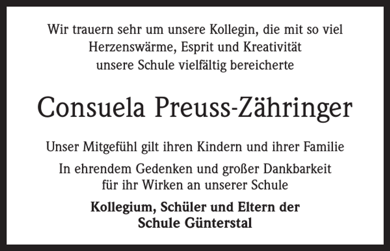 <p>Wir trauern sehr um unsere Kollegin, die mit so viel<br />Herzenswärme, Esprit und Kreativität<br />unsere Schule vielfältig bereicherte</p><p>Consuela Preuss-Zähringer<br />Unser Mitgefühl gilt ihren Kindern und ihrer Familie<br />In ehrendem Gedenken und großer Dankbarkeit<br />für ihr Wirken an unserer Schule<br />Kollegium, Schüler und Eltern der</p><p>Schule Günterstal</p>