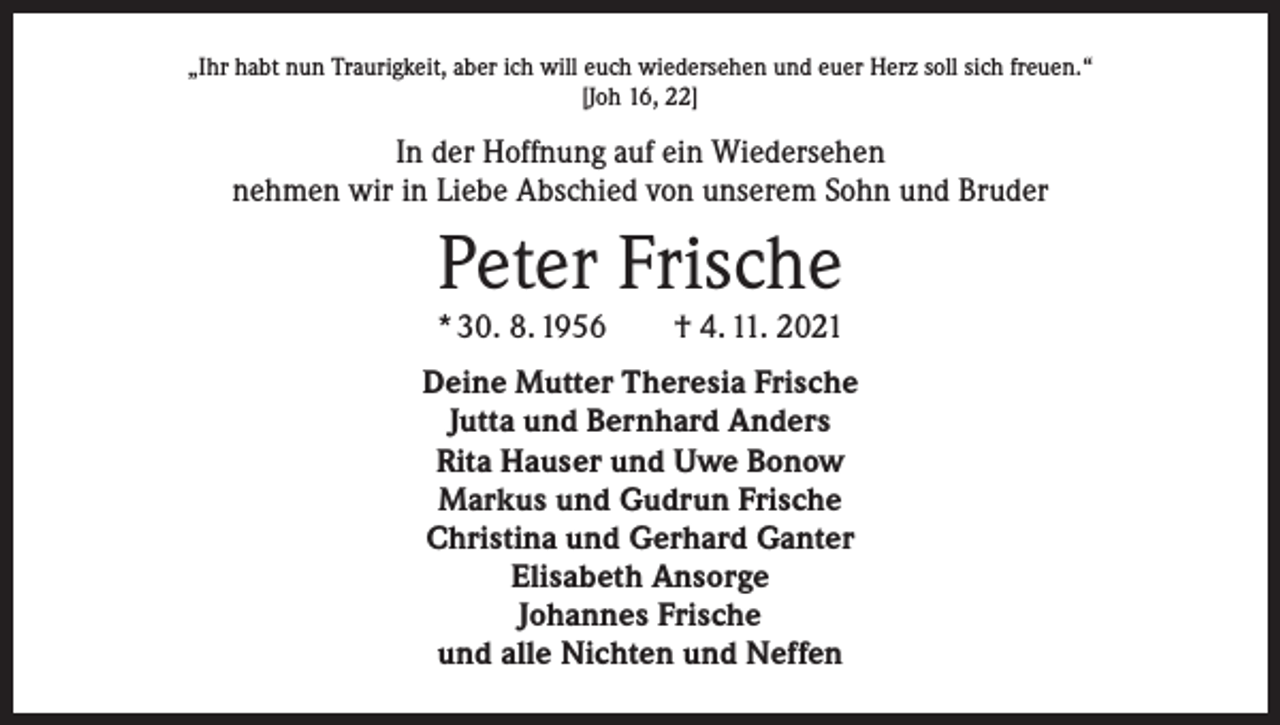 <p>„Ihr habt nun Traurigkeit, aber ich will euch wiedersehen und euer Herz soll sich freuen.“<br />[Joh 16, 22]</p><p>In der Hoffnung auf ein Wiedersehen<br />nehmen wir in Liebe Abschied von unserem Sohn und Bruder</p><p>Peter Frische</p><p>* 30. 8. 1956 † 4. 11. 2021<br />Deine Mutter Theresia Frische<br />Jutta und Bernhard Anders<br />Rita Hauser und Uwe Bonow<br />Markus und Gudrun Frische<br />Christina und Gerhard Ganter<br />Elisabeth Ansorge<br />Johannes Frische<br />und alle Nichten und Neffen</p>