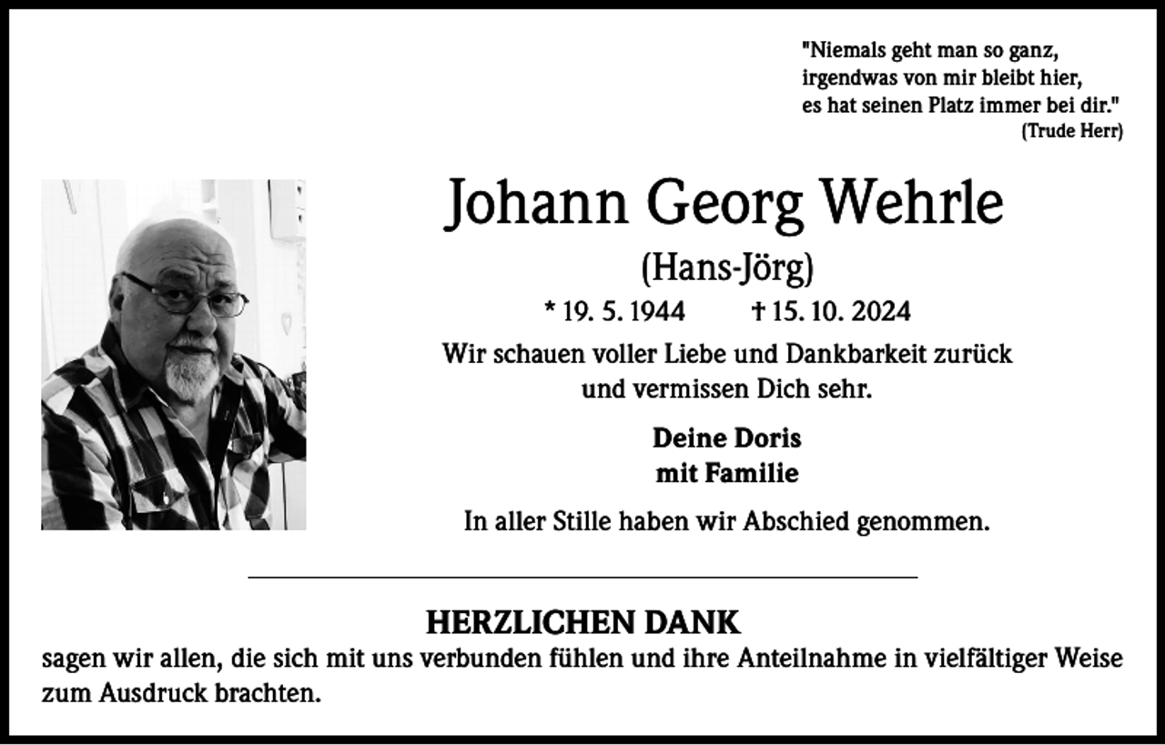 <p>"Niemals geht man so ganz,<br />irgendwas von mir bleibt hier,<br />es hat seinen Platz immer bei dir."</p><p>(Trude Herr)</p><p>Johann Georg Wehrle<br />(Hans-Jörg)<br />* 19. 5. 1944<br />† 15. 10. 2024<br />Wir schauen voller Liebe und Dankbarkeit zurück<br />und vermissen Dich sehr.<br />Deine Doris<br />mit Familie<br />In aller Stille haben wir Abschied genommen.</p><p>HERZLICHEN DANK</p><p>sagen wir allen, die sich mit uns verbunden fühlen und ihre Anteilnahme in vielfältiger Weise<br />zum Ausdruck brachten.</p>