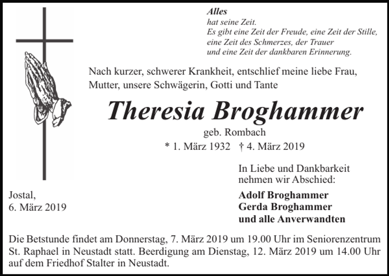 <p>Alles<br />hat seine Zeit.<br />Es gibt eine Zeit der Freude, eine Zeit der Stille,<br />eine Zeit des Schmerzes, der Trauer<br />und eine Zeit der dankbaren Erinnerung.</p><p>Nach kurzer, schwerer Krankheit, entschlief meine liebe Frau,<br />Mutter, unsere Schwägerin, Gotti und Tante</p><p>Theresia Broghammer<br />geb. Rombach<br />* 1. März 1932 † 4. März 2019</p><p>Jostal,<br />6. März 2019</p><p>In Liebe und Dankbarkeit<br />nehmen wir Abschied:<br />Adolf Broghammer<br />Gerda Broghammer<br />und alle Anverwandten</p><p>Die Betstunde findet am Donnerstag, 7. März 2019 um 19.00 Uhr im Seniorenzentrum<br />St. Raphael in Neustadt statt. Beerdigung am Dienstag, 12. März 2019 um 14.00 Uhr<br />auf dem Friedhof Stalter in Neustadt.</p>
