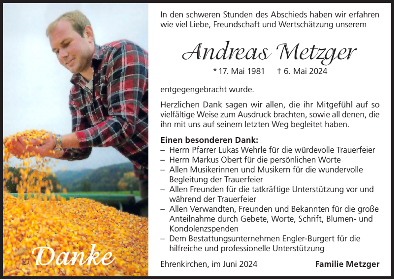 <p>In den schweren Stunden des Abschieds haben wir erfahren<br />wie viel Liebe, Freundschaft und Wertschätzung unserem</p><p>Andreas Metzger<br />* 17. Mai 1981</p><p>† 6. Mai 2024</p><p>entgegengebracht wurde.<br />Herzlichen Dank sagen wir allen, die ihr Mitgefühl auf so<br />vielfältige Weise zum Ausdruck brachten, sowie all denen, die<br />ihn mit uns auf seinem letzten Weg begleitet haben.<br />Einen besonderen Dank:<br />– Herrn Pfarrer Lukas Wehrle für die würdevolle Trauerfeier<br />– Herrn Markus Obert für die persönlichen Worte<br />– Allen Musikerinnen und Musikern für die wundervolle<br />Begleitung der Trauerfeier<br />– Allen Freunden für die tatkräftige Unterstützung vor und<br />während der Trauerfeier<br />– Allen Verwandten, Freunden und Bekannten für die große<br />Anteilnahme durch Gebete, Worte, Schrift, Blumen- und<br />Kondolenzspenden<br />– Dem Bestattungsunternehmen Engler-Burgert für die<br />hilfreiche und professionelle Unterstützung<br />Ehrenkirchen, im Juni 2024</p><p>Familie Metzger</p>