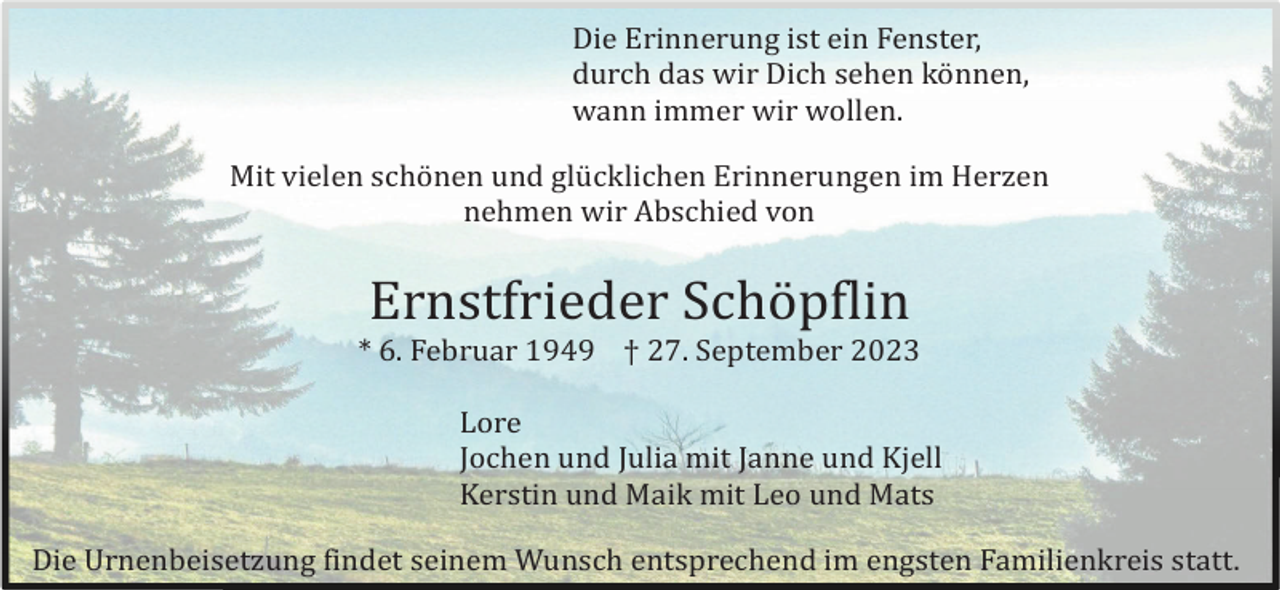 <p>Die Erinnerung ist ein Fenster,<br />durch das wir Dich sehen kö nnen,<br />wann immer wir wollen.<br />Mit vielen schö nen und glü cklichen Erinnerungen im Herzen<br />nehmen wir Abschied von</p><p>Ernstfrieder Schö pflin<br />* 6. Februar 1949 † 27. September 2023<br />Lore<br />Jochen und Julia mit Janne und Kjell<br />Kerstin und Maik mit Leo und Mats<br />Die Urnenbeisetzung findet seinem Wunsch entsprechend im engsten Familienkreis statt.</p>