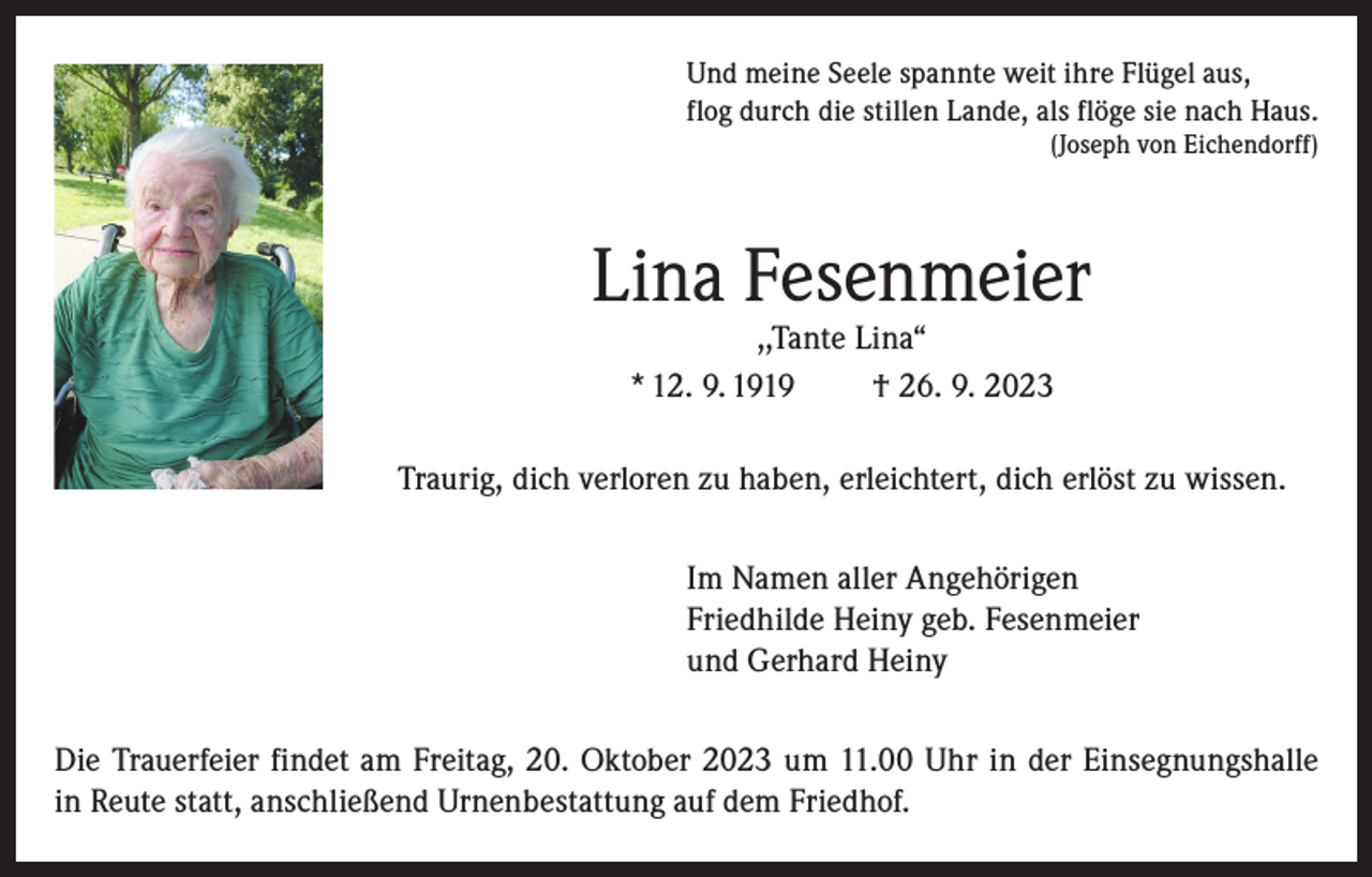 <p>Und meine Seele spannte weit ihre Flügel aus,<br />flog durch die stillen Lande, als flöge sie nach Haus.</p><p>(Joseph von Eichendorff)</p><p>Lina Fesenmeier<br />,,Tante Lina“<br />* 12. 9. 1919<br />† 26. 9. 2023</p><p>Traurig, dich verloren zu haben, erleichtert, dich erlöst zu wissen.<br />Im Namen aller Angehörigen<br />Friedhilde Heiny geb. Fesenmeier<br />und Gerhard Heiny<br />Die Trauerfeier findet am Freitag, 20. Oktober 2023 um 11.00 Uhr in der Einsegnungshalle<br />in Reute statt, anschließend Urnenbestattung auf dem Friedhof.</p>