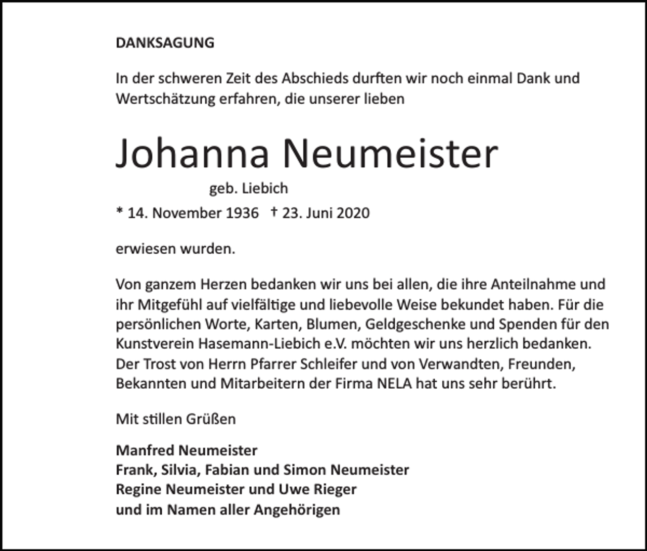 <p>DANKSAGUNG<br />In der schweren Zeit des Abschieds durften wir noch einmal Dank und<br />Wertschätzung erfahren, die unserer lieben</p><p>Johanna Neumeister<br />geb. Liebich<br />* 14. November 1936 † 23. Juni 2020<br />erwiesen wurden.<br />Von ganzem Herzen bedanken wir uns bei allen, die ihre Anteilnahme und<br />ihr Mitgefühl auf vielfältige und liebevolle Weise bekundet haben. Für die<br />persönlichen Worte, Karten, Blumen, Geldgeschenke und Spenden für den<br />Kunstverein Hasemann­Liebich e.V. möchten wir uns herzlich bedanken.<br />Der Trost von Herrn Pfarrer Schleifer und von Verwandten, Freunden,<br />Bekannten und Mitarbeitern der Firma NELA hat uns sehr berührt.<br />Mit stillen Grüßen<br />Manfred Neumeister<br />Frank, Silvia, Fabian und Simon Neumeister<br />Regine Neumeister und Uwe Rieger<br />und im Namen aller Angehörigen</p>