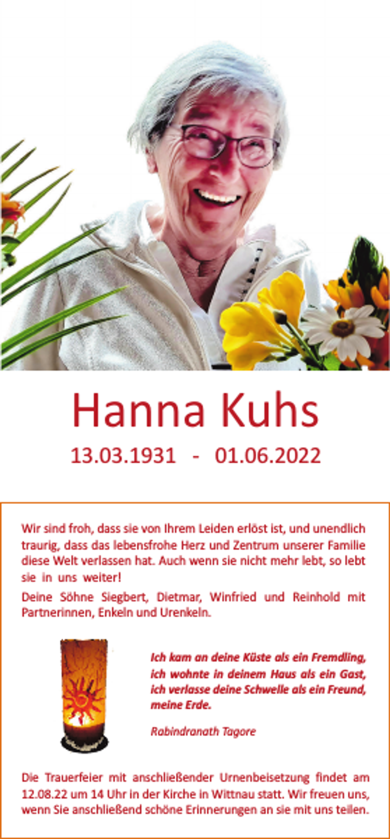 <p>Hanna Kuhs<br />13.03.1931 - 01.06.2022<br />Wir sind froh, dass sie von Ihrem Leiden erlöst ist, und unendlich<br />traurig, dass das lebensfrohe Herz und Zentrum unserer Familie<br />diese Welt verlassen hat. Auch wenn sie nicht mehr lebt, so lebt<br />sie in uns weiter!<br />Deine Söhne Siegbert, Dietmar, Winfried und Reinhold mit<br />Partnerinnen, Enkeln und Urenkeln.<br />Ich kam an deine Küste als ein Fremdling,<br />ich wohnte in deinem Haus als ein Gast,<br />ich verlasse deine Schwelle als ein Freund,<br />meine Erde.<br />Rabindranath Tagore</p><p>Die Trauerfeier mit anschließender Urnenbeisetzung findet am<br />12.08.22 um 14 Uhr in der Kirche in Wittnau statt. Wir freuen uns,<br />wenn Sie anschließend schöne Erinnerungen an sie mit uns teilen.</p>