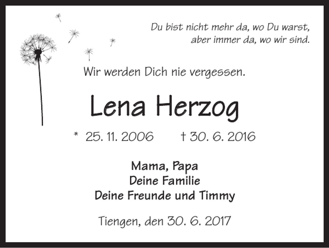 <p>Du bist nicht mehr da, wo Du warst,<br />aber immer da, wo wir sind.</p><p>Wir werden Dich nie vergessen.</p><p>Lena Herzog<br />* 25. 11. 2006 † 30. 6. 2016<br />Mama, Papa<br />Deine Familie<br />Deine Freunde und Timmy<br />Tiengen, den 30. 6. 2017</p>