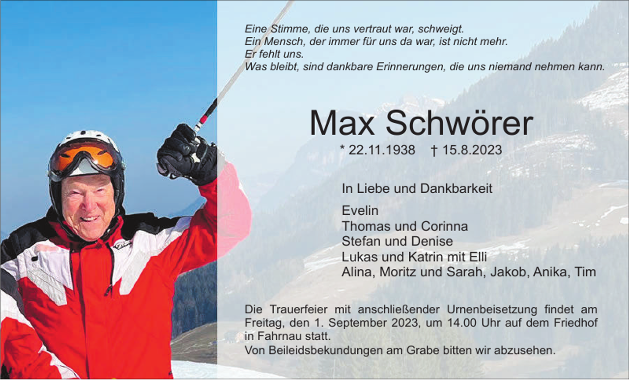 <p>Eine Stimme, die uns vertraut war, schweigt.<br />Ein Mensch, der immer für uns da war, ist nicht mehr.<br />Er fehlt uns.<br />Was bleibt, sind dankbare Erinnerungen, die uns niemand nehmen kann.</p><p>Max Schwörer<br />* 22.11.1938</p><p>† 15.8.2023</p><p>In Liebe und Dankbarkeit<br />Evelin<br />Thomas und Corinna<br />Stefan und Denise<br />Lukas und Katrin mit Elli<br />Alina, Moritz und Sarah, Jakob, Anika, Tim<br />Die Trauerfeier mit anschließender Urnenbeisetzung findet am<br />Freitag, den 1. September 2023, um 14.00 Uhr auf dem Friedhof<br />in Fahrnau statt.<br />Von Beileidsbekundungen am Grabe bitten wir abzusehen.</p>