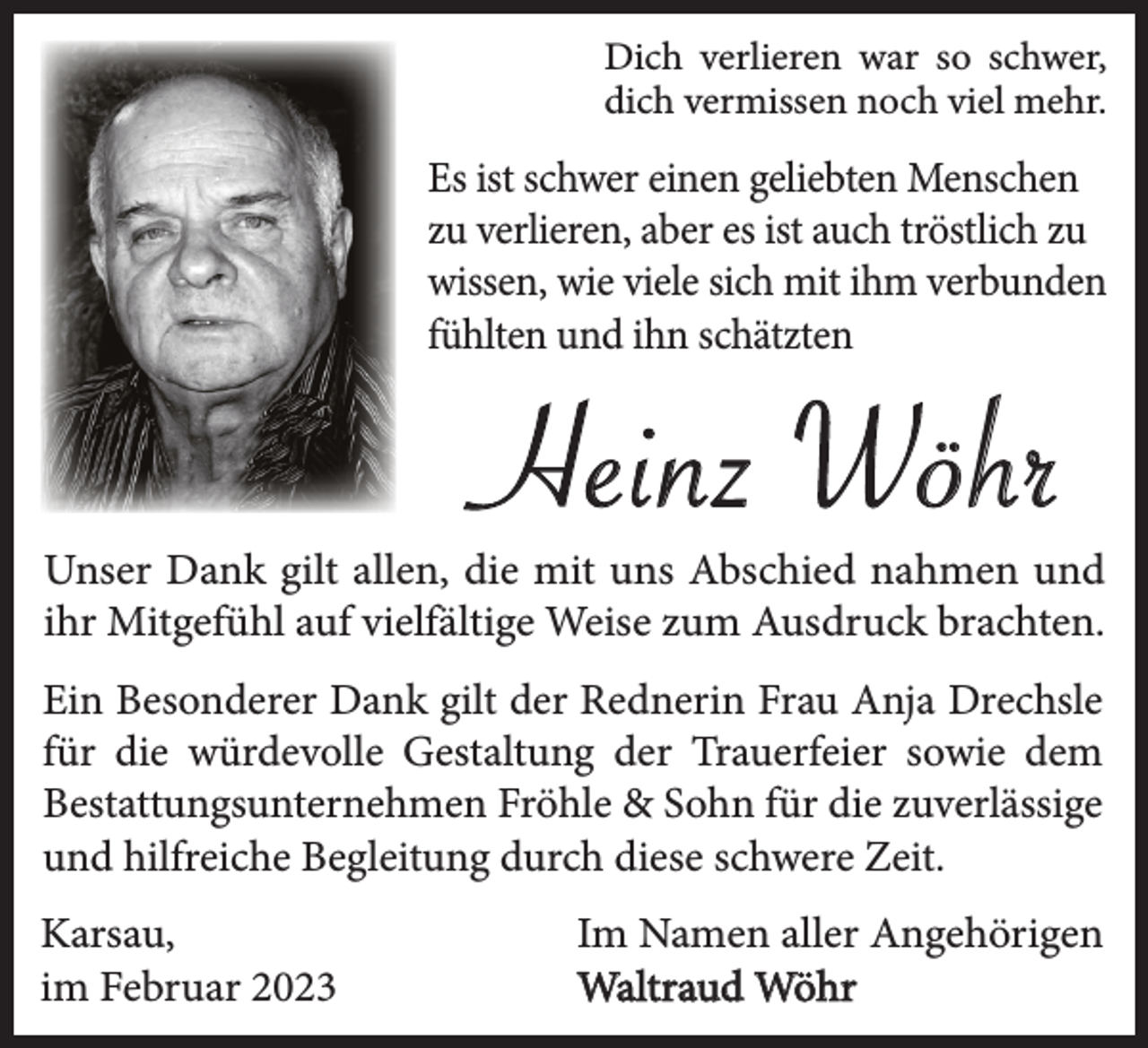 <p>Dich verlieren war so schwer,<br />dich vermissen noch viel mehr.</p><p>Es ist schwer einen geliebten Menschen<br />zu verlieren, aber es ist auch tröstlich zu<br />wissen, wie viele sich mit ihm verbunden<br />fühlten und ihn schätzten</p><p>Heinz Wöhr<br />Unser Dank gilt allen, die mit uns Abschied nahmen und<br />ihr Mitgefühl auf vielfältige Weise zum Ausdruck brachten.<br />Ein Besonderer Dank gilt der Rednerin Frau Anja Drechsle<br />für die würdevolle Gestaltung der Trauerfeier sowie dem<br />Bestattungsunternehmen Fröhle &amp; Sohn für die zuverlässige<br />und hilfreiche Begleitung durch diese schwere Zeit.<br />Karsau,<br />im Februar 2023</p><p>Im Namen aller Angehörigen<br />Waltraud Wöhr</p>