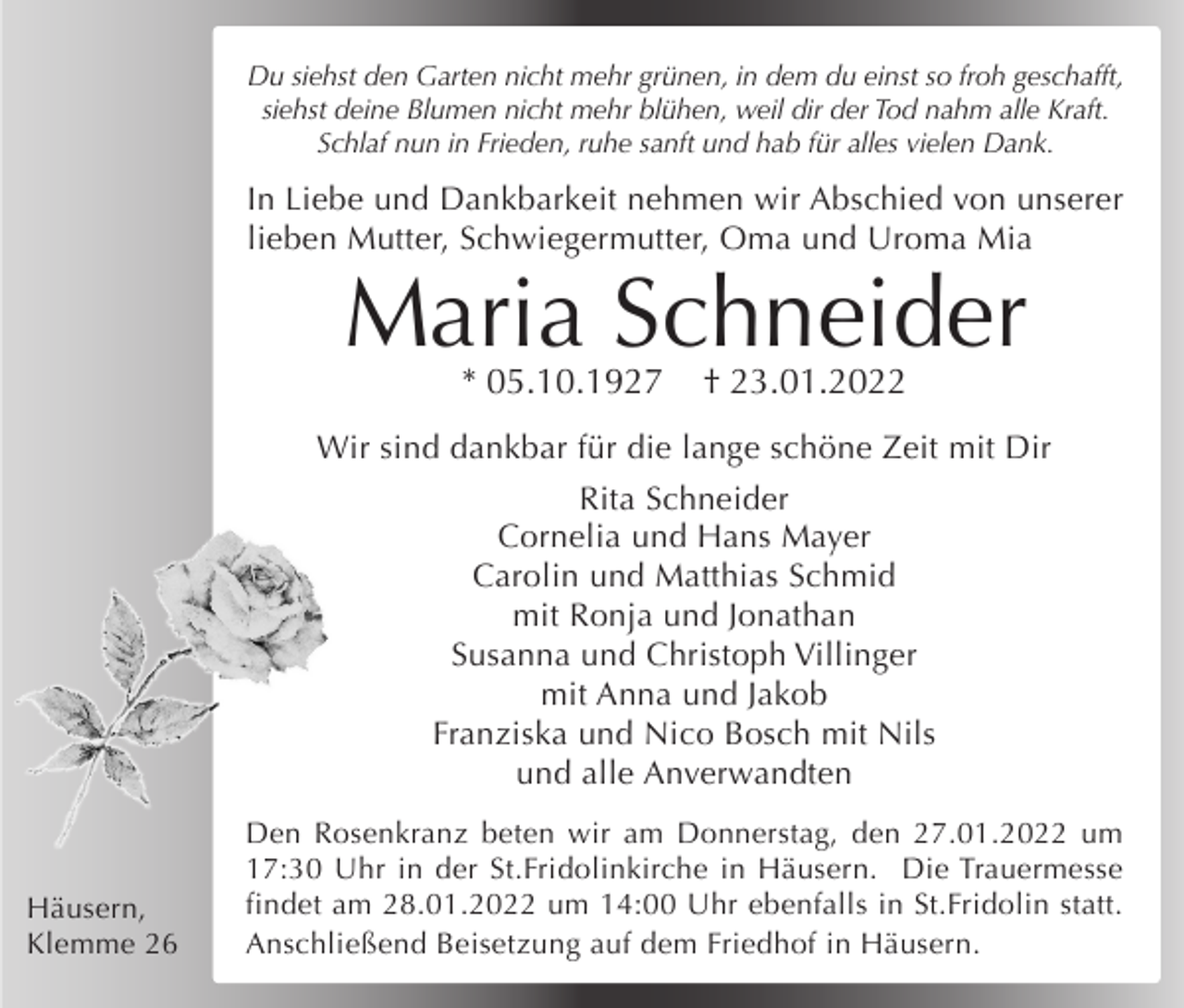 <p>Du siehst den Garten nicht mehr grünen, in dem du einst so froh geschafft,<br />siehst deine Blumen nicht mehr blühen, weil dir der Tod nahm alle Kraft.<br />Schlaf nun in Frieden, ruhe sanft und hab für alles vielen Dank.</p><p>In Liebe und Dankbarkeit nehmen wir Abschied von unserer<br />lieben Mutter, Schwiegermutter, Oma und Uroma Mia</p><p>Maria Schneider<br />* 05.10.1927</p><p>† 23.01.2022</p><p>Wir sind dankbar für die lange schöne Zeit mit Dir<br />Rita Schneider<br />Cornelia und Hans Mayer<br />Carolin und Matthias Schmid<br />mit Ronja und Jonathan<br />Susanna und Christoph Villinger<br />mit Anna und Jakob<br />Franziska und Nico Bosch mit Nils<br />und alle Anverwandten</p><p>Häusern,<br />Klemme 26</p><p>Den Rosenkranz beten wir am Donnerstag, den 27.01.2022 um<br />17:30 Uhr in der St.Fridolinkirche in Häusern. Die Trauermesse<br />findet am 28.01.2022 um 14:00 Uhr ebenfalls in St.Fridolin statt.<br />Anschließend Beisetzung auf dem Friedhof in Häusern.</p>