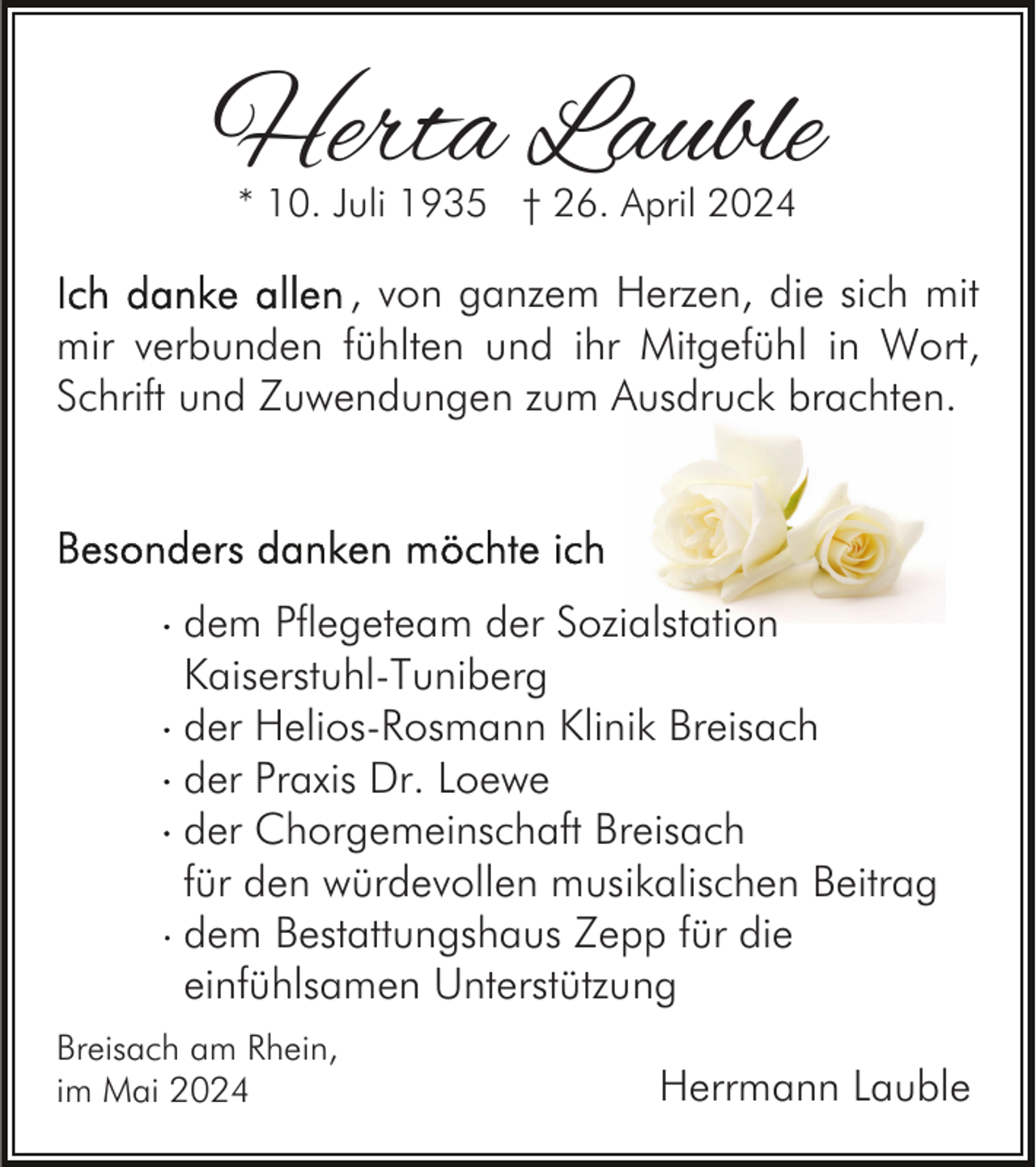 <p>Herta Lauble<br />* 10. Juli 1935 † 26. April 2024</p><p>, von ganzem Herzen, die sich mit<br />mir verbunden fühlten und ihr Mitgefühl in Wort,<br />Schrift und Zuwendungen zum Ausdruck brachten.</p><p>dem Pflegeteam der Sozialstation<br />Kaiserstuhl-Tuniberg<br />der Helios-Rosmann Klinik Breisach<br />der Praxis Dr. Loewe<br />der Chorgemeinschaft Breisach<br />für den würdevollen musikalischen Beitrag<br />· dem Bestattungshaus Zepp für die<br />einfühlsamen Unterstützung<br />Breisach am Rhein,<br />im Mai 2024</p><p>Herrmann Lauble</p>