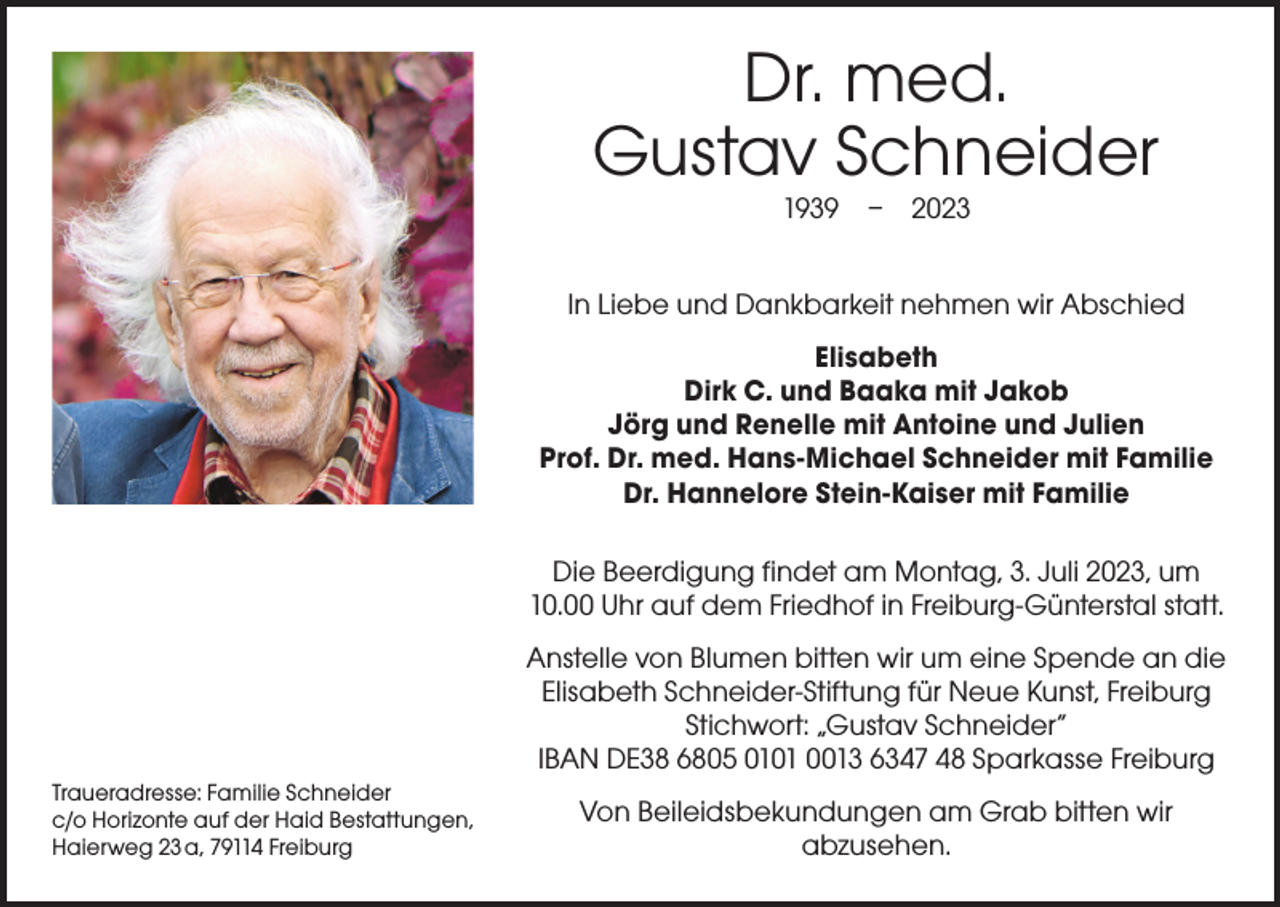 <p>Dr. med.<br />Gustav Schneider<br />1939 – 2023</p><p>In Liebe und Dankbarkeit nehmen wir Abschied<br />Elisabeth<br />Dirk C. und Baaka mit Jakob<br />Jörg und Renelle mit Antoine und Julien<br />Prof. Dr. med. Hans-Michael Schneider mit Familie<br />Dr. Hannelore Stein-Kaiser mit Familie<br />Die Beerdigung findet am Montag, 3. Juli 2023, um<br />10.00 Uhr auf dem Friedhof in Freiburg-Günterstal statt.<br />Anstelle von Blumen bitten wir um eine Spende an die<br />Elisabeth Schneider-Stiftung für Neue Kunst, Freiburg<br />Stichwort: „Gustav Schneider“<br />IBAN DE38 6805 0101 0013 6347 48 Sparkasse Freiburg<br />Traueradresse: Familie Schneider<br />c/o Horizonte auf der Haid Bestattungen,<br />Haierweg 23 a, 79114 Freiburg</p><p>Von Beileidsbekundungen am Grab bitten wir<br />abzusehen.</p>