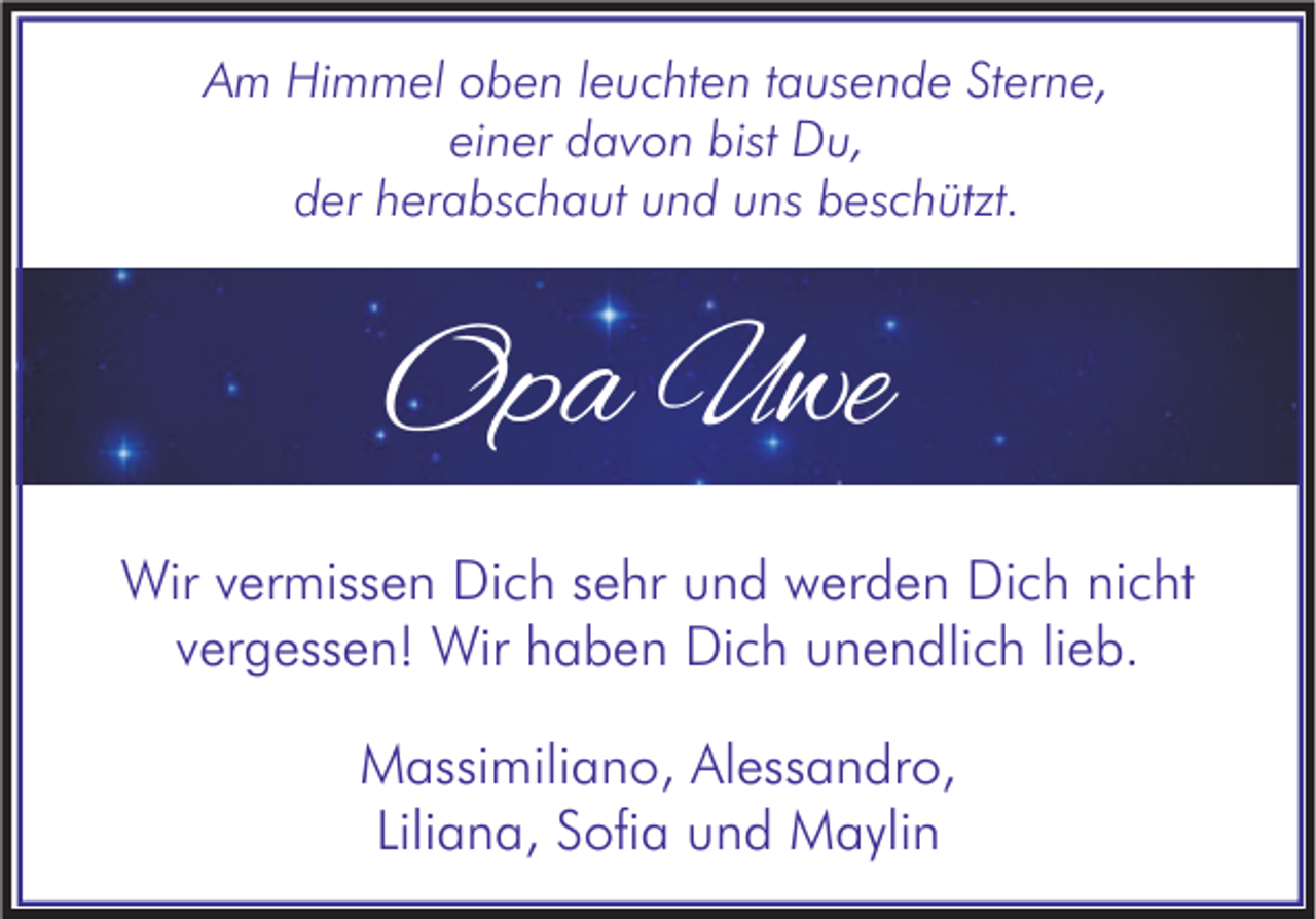 <p>Am Himmel oben leuchten tausende Sterne,<br />einer davon bist Du,<br />der herabschaut und uns beschützt.</p><p>Opa Uwe<br />Wir vermissen Dich sehr und werden Dich nicht<br />vergessen! Wir haben Dich unendlich lieb.<br />Massimiliano, Alessandro,<br />Liliana, Sofia und Maylin</p>
