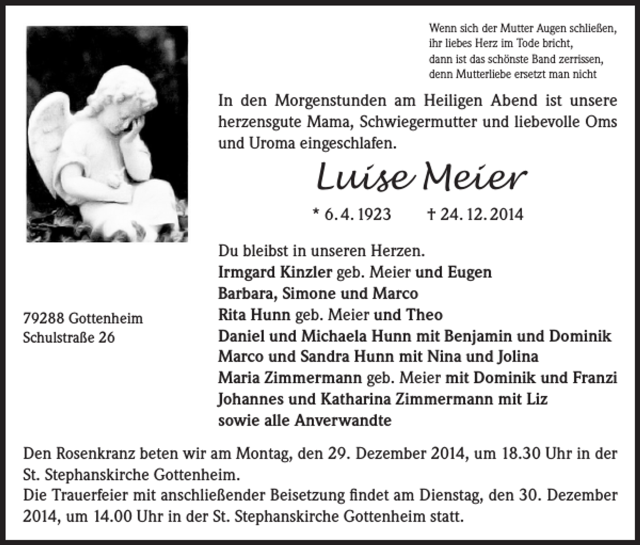<p>Wenn sich der Mutter Augen schließen,<br />ihr liebes Herz im Tode bricht,<br />dann ist das schönste Band zerrissen,<br />denn Mutterliebe ersetzt man nicht</p><p>In den Morgenstunden am Heiligen Abend ist unsere<br />herzensgute Mama, Schwiegermutter und liebevolle Oms<br />und Uroma eingeschlafen.</p><p>Luise Meier<br />* 6. 4. 1923</p><p>79288 Gottenheim<br />Schulstraße 26</p><p>† 24. 12. 2014</p><p>Du bleibst in unseren Herzen.<br />Irmgard Kinzler geb. Meier und Eugen<br />Barbara, Simone und Marco<br />Rita Hunn geb. Meier und Theo<br />Daniel und Michaela Hunn mit Benjamin und Dominik<br />Marco und Sandra Hunn mit Nina und Jolina<br />Maria Zimmermann geb. Meier mit Dominik und Franzi<br />Johannes und Katharina Zimmermann mit Liz<br />sowie alle Anverwandte</p><p>Den Rosenkranz beten wir am Montag, den 29. Dezember 2014, um 18.30 Uhr in der<br />St. Stephanskirche Gottenheim.<br />Die Trauerfeier mit anschließender Beisetzung findet am Dienstag, den 30. Dezember<br />2014, um 14.00 Uhr in der St. Stephanskirche Gottenheim statt.</p>