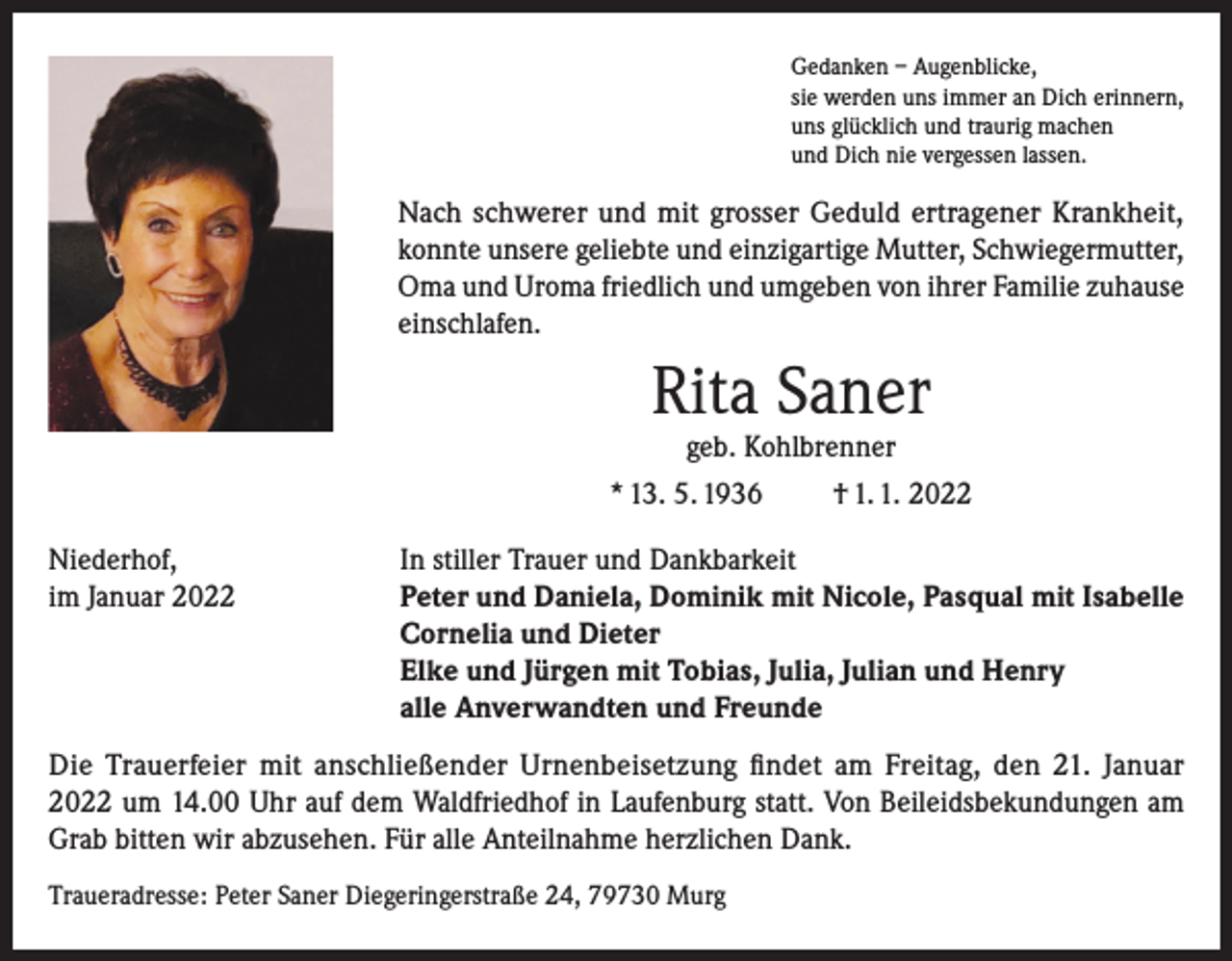 <p>Gedanken – Augenblicke,<br />sie werden uns immer an Dich erinnern,<br />uns glücklich und traurig machen<br />und Dich nie vergessen lassen.</p><p>Nach schwerer und mit grosser Geduld ertragener Krankheit,<br />konnte unsere geliebte und einzigartige Mutter, Schwiegermutter,<br />Oma und Uroma friedlich und umgeben von ihrer Familie zuhause<br />einschlafen.</p><p>Rita Saner</p><p>geb. Kohlbrenner<br />* 13. 5. 1936<br />† 1. 1. 2022<br />Niederhof,<br />im Januar 2022</p><p>In stiller Trauer und Dankbarkeit<br />Peter und Daniela, Dominik mit Nicole, Pasqual mit Isabelle<br />Cornelia und Dieter<br />Elke und Jürgen mit Tobias, Julia, Julian und Henry<br />alle Anverwandten und Freunde</p><p>Die Trauerfeier mit anschließender Urnenbeisetzung findet am Freitag, den 21. Januar<br />2022 um 14.00 Uhr auf dem Waldfriedhof in Laufenburg statt. Von Beileidsbekundungen am<br />Grab bitten wir abzusehen. Für alle Anteilnahme herzlichen Dank.<br />Traueradresse: Peter Saner Diegeringerstraße 24, 79730 Murg</p>