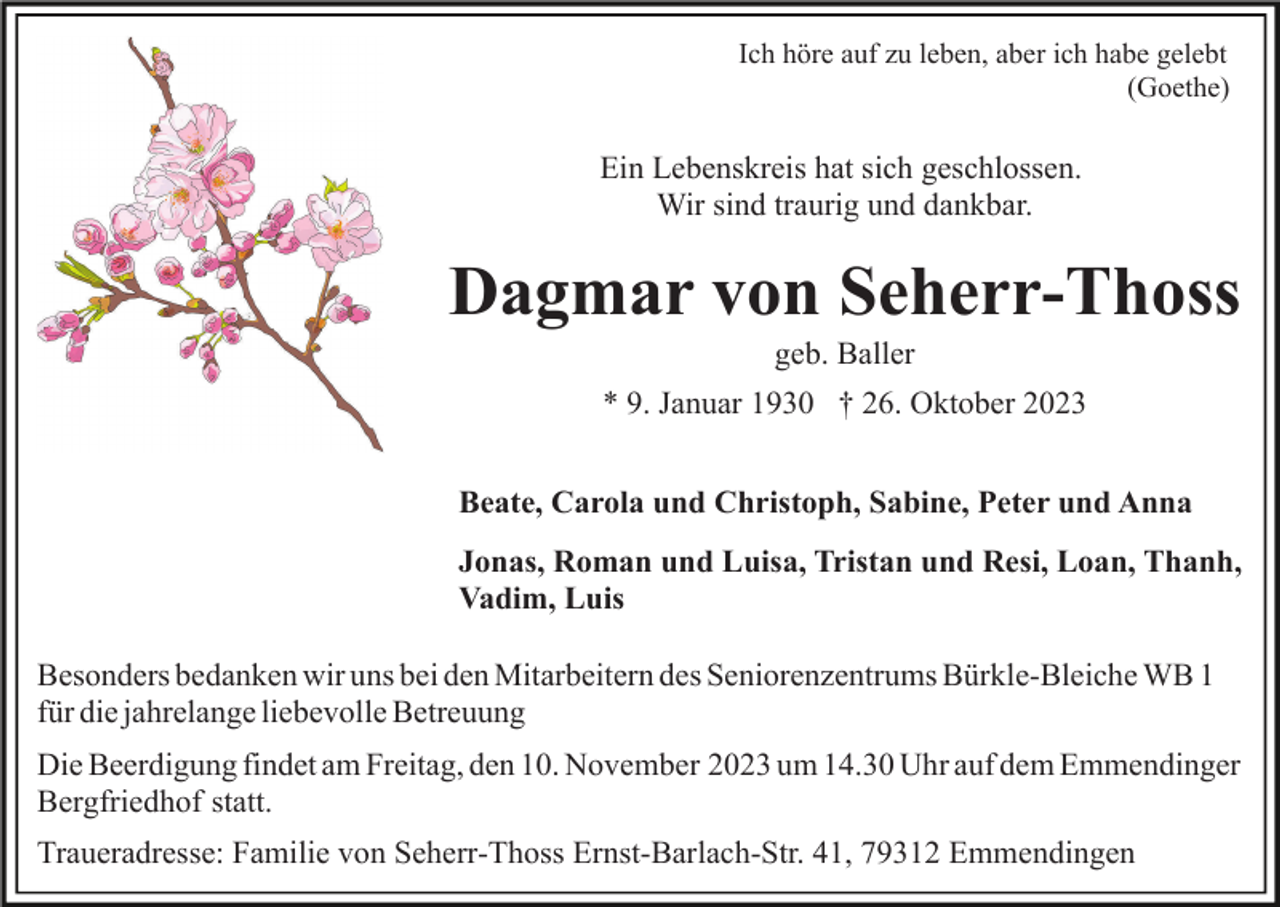 <p>Ich höre auf zu leben, aber ich habe gelebt<br />(Goethe)</p><p>Ein Lebenskreis hat sich geschlossen.<br />Wir sind traurig und dankbar.</p><p>Dagmar von Seherr-Thoss<br />geb. Baller<br />* 9. Januar 1930 † 26. Oktober 2023<br />Beate, Carola und Christoph, Sabine, Peter und Anna<br />Jonas, Roman und Luisa, Tristan und Resi, Loan, Thanh,<br />Vadim, Luis<br />Besonders bedanken wir uns bei den Mitarbeitern des Seniorenzentrums Bürkle-Bleiche WB 1<br />für die jahrelange liebevolle Betreuung<br />Die Beerdigung findet am Freitag, den 10. November 2023 um 14.30 Uhr auf dem Emmendinger<br />Bergfriedhof statt.<br />Traueradresse: Familie von Seherr-Thoss Ernst-Barlach-Str. 41, 79312 Emmendingen</p>