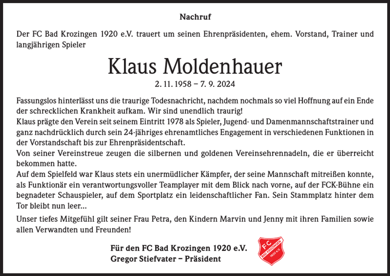 <p>Nachruf<br />Der FC Bad Krozingen 1920 e.V. trauert um seinen Ehrenpräsidenten, ehem. Vorstand, Trainer und<br />langjährigen Spieler</p><p>Klaus Moldenhauer<br />2. 11. 1958 – 7. 9. 2024</p><p>Fassungslos hinterlässt uns die traurige Todesnachricht, nachdem nochmals so viel Hoffnung auf ein Ende<br />der schrecklichen Krankheit aufkam. Wir sind unendlich traurig!<br />Klaus prägte den Verein seit seinem Eintritt 1978 als Spieler, Jugend- und Damenmannschaftstrainer und<br />ganz nachdrücklich durch sein 24-jähriges ehrenamtliches Engagement in verschiedenen Funktionen in<br />der Vorstandschaft bis zur Ehrenpräsidentschaft.<br />Von seiner Vereinstreue zeugen die silbernen und goldenen Vereinsehrennadeln, die er überreicht<br />bekommen hatte.<br />Auf dem Spielfeld war Klaus stets ein unermüdlicher Kämpfer, der seine Mannschaft mitreißen konnte,<br />als Funktionär ein verantwortungsvoller Teamplayer mit dem Blick nach vorne, auf der FCK-Bühne ein<br />begnadeter Schauspieler, auf dem Sportplatz ein leidenschaftlicher Fan. Sein Stammplatz hinter dem<br />Tor bleibt nun leer...<br />Unser tiefes Mitgefühl gilt seiner Frau Petra, den Kindern Marvin und Jenny mit ihren Familien sowie<br />allen Verwandten und Freunden!<br />Für den FC Bad Krozingen 1920 e.V.<br />Gregor Stiefvater – Präsident</p>