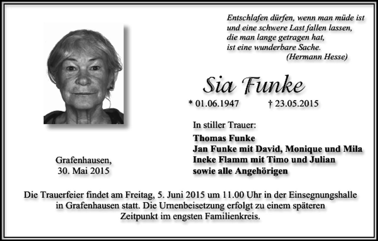 <p>Entschlafen dürfen, wenn man müde ist<br />und eine schwere Last fallen lassen,<br />die man lange getragen hat,<br />ist eine wunderbare Sache.<br />(Hermann Hesse)</p><p>Sia Funke</p><p>* 01.06.1947</p><p>Grafenhausen,<br />30. Mai 2015</p><p>† 23.05.2015</p><p>In stiller Trauer:<br />Thomas Funke<br />Jan Funke mit David, Monique und Mila<br />Ineke Flamm mit Timo und Julian<br />sowie alle Angehörigen</p><p>Die Trauerfeier findet am Freitag, 5. Juni 2015 um 11.00 Uhr in der Einsegnungshalle<br />in Grafenhausen statt. Die Urnenbeisetzung erfolgt zu einem späteren<br />Zeitpunkt im engsten Familienkreis.</p>