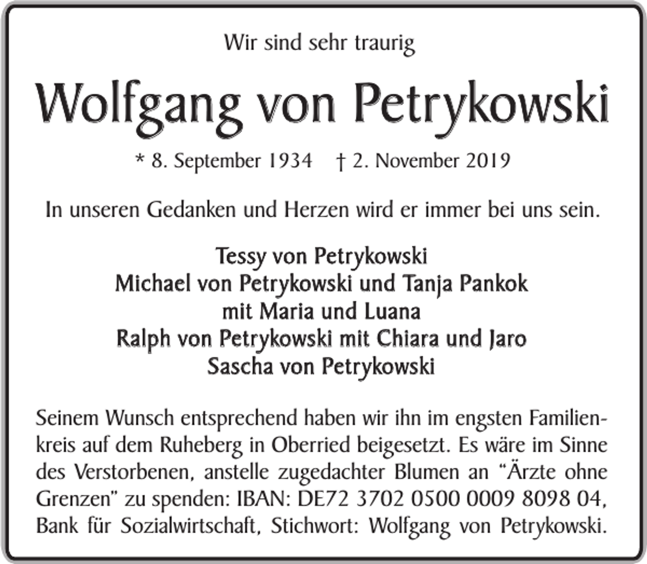 <p>Wir sind sehr traurig</p><p>Wolfgang von Petrykowski<br />* 8. September 1934</p><p>† 2. November 2019</p><p>In unseren Gedanken und Herzen wird er immer bei uns sein.<br />Tessy von Petrykowski<br />Michael von Petrykowski und Tanja Pankok<br />mit Maria und Luana<br />Ralph von Petrykowski mit Chiara und Jaro<br />Sascha von Petrykowski<br />Seinem Wunsch entsprechend haben wir ihn im engsten Familienkreis auf dem Ruheberg in Oberried beigesetzt. Es wäre im Sinne<br />des Verstorbenen, anstelle zugedachter Blumen an “Ärzte ohne<br />Grenzen” zu spenden: IBAN: DE72 3702 0509 8098 04,<br />Bank für Sozialwirtschaft, Stichwort: Wolfgang von Petrykowski.</p>