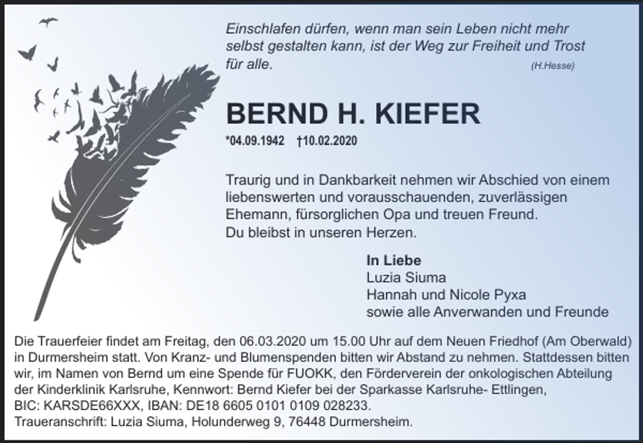 <p>Einschlafen dürfen, wenn man sein Leben nicht mehr<br />selbst gestalten kann, ist der Weg zur Freiheit und Trost<br />für alle.<br />(H.Hesse)</p><p>BERND H. KIEFER<br />*04.09.1942 †10.02.2020</p><p>Traurig und in Dankbarkeit nehmen wir Abschied von einem<br />liebenswerten und vorausschauenden, zuverlässigen<br />Ehemann, fürsorglichen Opa und treuen Freund.<br />Du bleibst in unseren Herzen.<br />In Liebe<br />Luzia Siuma<br />Hannah und Nicole Pyxa<br />sowie alle Anverwanden und Freunde<br />Die Trauerfeier findet am Freitag, den 06.03.2020 um 15.00 Uhr auf dem Neuen Friedhof (Am Oberwald)<br />in Durmersheim statt. Von Kranz- und Blumenspenden bitten wir Abstand zu nehmen. Stattdessen bitten<br />wir, im Namen von Bernd um eine Spende für FUOKK, den Förderverein der onkologischen Abteilung<br />der Kinderklinik Karlsruhe, Kennwort: Bernd Kiefer bei der Sparkasse Karlsruhe- Ettlingen,<br />BIC: KARSDE66XXX, IBAN: DE18 6605 0109 028233.<br />Traueranschrift: Luzia Siuma, Holunderweg 9, 76448 Durmersheim.</p>