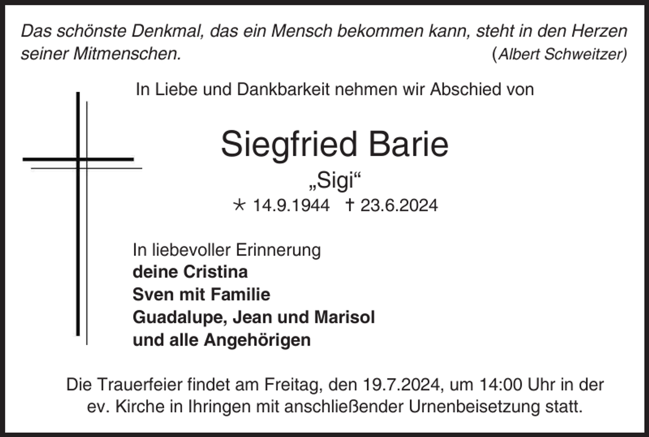 <p>Das schönste Denkmal, das ein Mensch bekommen kann, steht in den Herzen<br />seiner Mitmenschen.<br />(Albert Schweitzer)<br />In Liebe und Dankbarkeit nehmen wir Abschied von</p>
<p>Siegfried Barie<br />„Sigi“<br /><span>*</span> 14.9.1944 <span>†</span> 23.6.2024<br />In liebevoller Erinnerung<br />deine Cristina<br />Sven mit Familie<br />Guadalupe, Jean und Marisol<br />und alle Angehörigen<br />Die Trauerfeier findet am Freitag, den 19.7.2024, um 14:00 Uhr in der<br />ev. Kirche in Ihringen mit anschließender Urnenbeisetzung statt.</p>