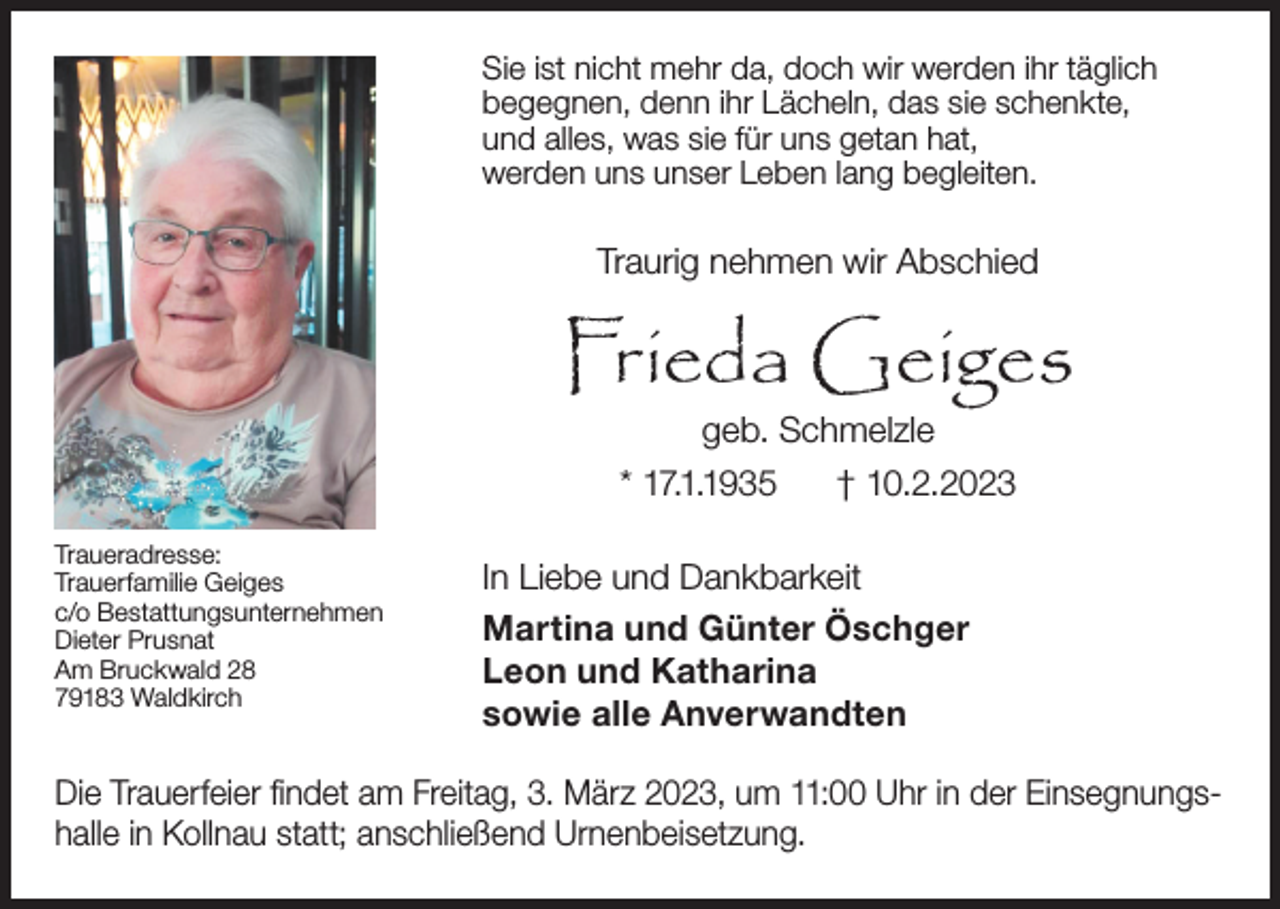 <p>Sie ist nicht mehr da, doch wir werden ihr täglich<br />begegnen, denn ihr Lächeln, das sie schenkte,<br />und alles, was sie für uns getan hat,<br />werden uns unser Leben lang begleiten.</p><p>Traurig nehmen wir Abschied</p><p>Frieda Geiges<br />geb. Schmelzle<br />* 17.1.1935<br />† 10.2.2023</p><p>Traueradresse:<br />Trauerfamilie Geiges<br />c/o Bestattungsunternehmen<br />Dieter Prusnat<br />Am Bruckwald 28<br />79183 Waldkirch</p><p>In Liebe und Dankbarkeit<br />Martina und Günter Öschger<br />Leon und Katharina<br />sowie alle Anverwandten</p><p>Die Trauerfeier findet am Freitag, 3. März 2023, um 11:00 Uhr in der Einsegnungshalle in Kollnau statt; anschließend Urnenbeisetzung.</p>