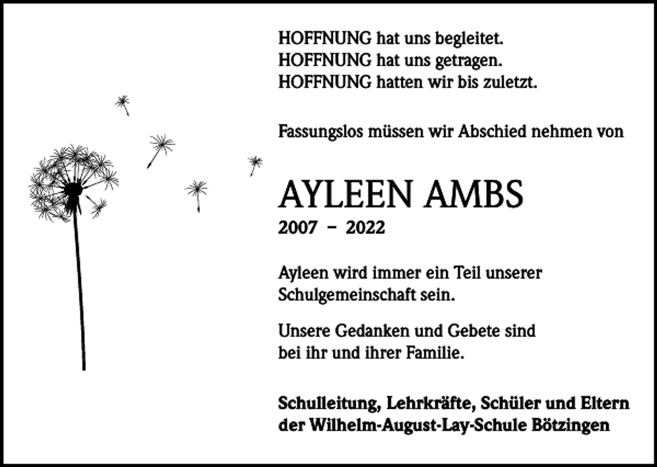<p>HOFFNUNG hat uns begleitet.<br />HOFFNUNG hat uns getragen.<br />HOFFNUNG hatten wir bis zuletzt.<br />Fassungslos müssen wir Abschied nehmen von</p><p>AYLEEN AMBS<br />2007 – 2022</p><p>Ayleen wird immer ein Teil unserer<br />Schulgemeinschaft sein.<br />Unsere Gedanken und Gebete sind<br />bei ihr und ihrer Familie.<br />Schulleitung, Lehrkräfte, Schüler und Eltern<br />der Wilhelm-August-Lay-Schule Bötzingen</p>