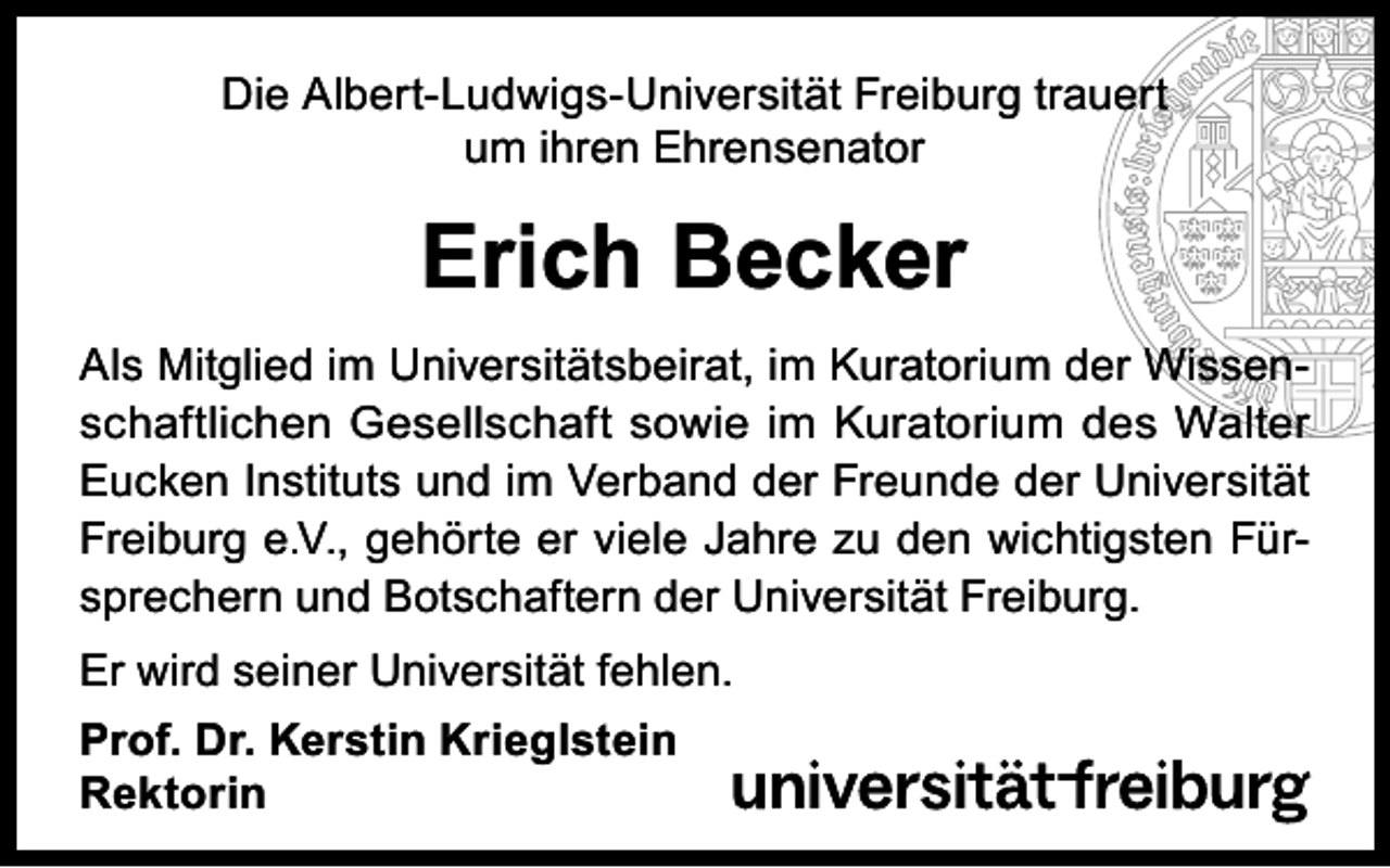 <p>Die Albert-Ludwigs-Universität Freiburg trauert<br />um ihren Ehrensenator</p><p>Erich Becker<br />Als Mitglied im Universitätsbeirat, im Kuratorium der Wissenschaftlichen Gesellschaft sowie im Kuratorium des Walter<br />Eucken Instituts und im Verband der Freunde der Universität<br />Freiburg e.V., gehörte er viele Jahre zu den wichtigsten Fürsprechern und Botschaftern der Universität Freiburg.<br />Er wird seiner Universität fehlen.<br />Prof. Dr. Kerstin Krieglstein<br />Rektorin</p>