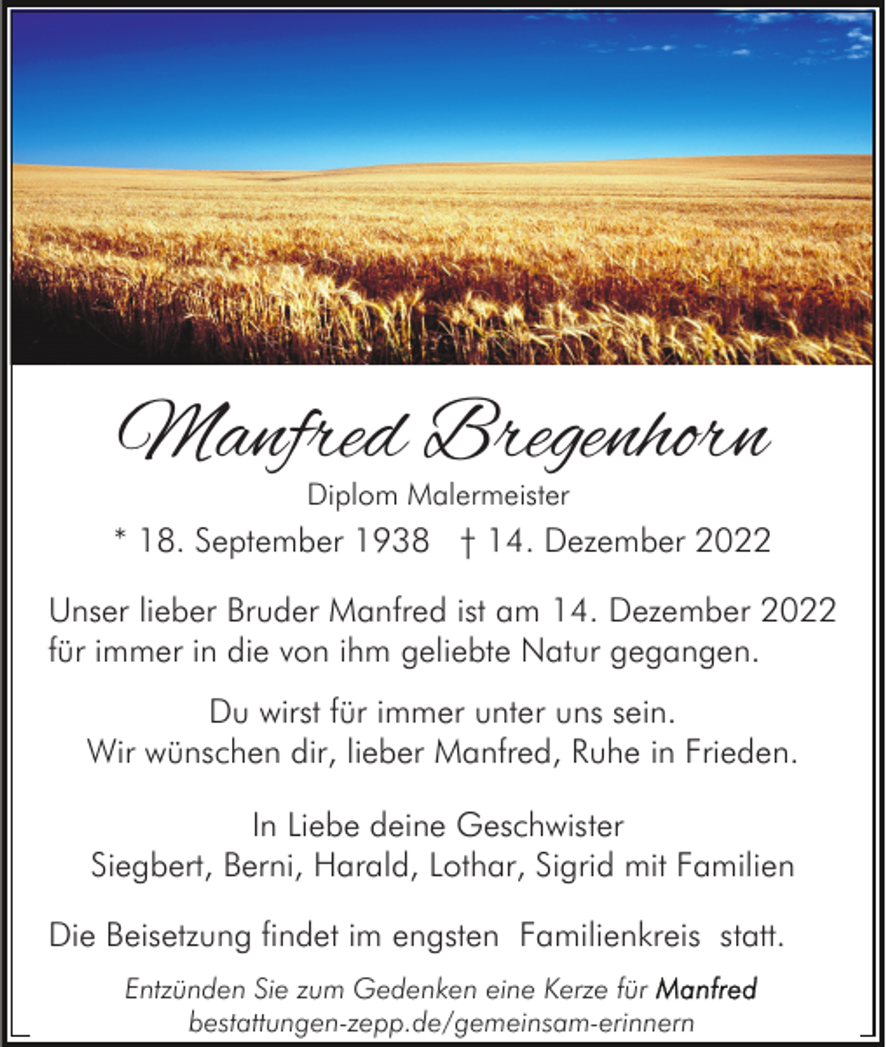<p>Manfred Bregenhorn<br />Diplom Malermeister</p><p>* 18. September 1938 † 14. Dezember 2022<br />Unser lieber Bruder Manfred ist am 14. Dezember 2022<br />für immer in die von ihm geliebte Natur gegangen.<br />Du wirst für immer unter uns sein.<br />Wir wünschen dir, lieber Manfred, Ruhe in Frieden.<br />In Liebe deine Geschwister<br />Siegbert, Berni, Harald, Lothar, Sigrid mit Familien<br />Die Beisetzung findet im engsten Familienkreis statt.<br />Entzünden Sie zum Gedenken eine Kerze für<br />bestattungen-zepp.de/gemeinsam-erinnern</p>
