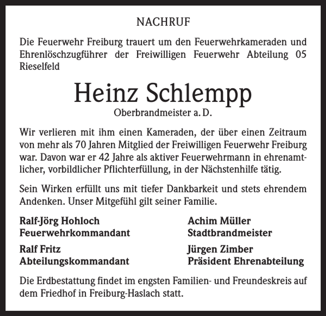 <p>NACHRUF<br />Die Feuerwehr Freiburg trauert um den Feuerwehrkameraden und<br />Ehrenlöschzugführer der Freiwilligen Feuerwehr Abteilung 05<br />­Rieselfeld</p><p>Heinz Schlempp<br />Oberbrandmeister a. D.</p><p>Wir verlieren mit ihm einen Kameraden, der über einen Zeitraum<br />von mehr als 70 Jahren Mitglied der Freiwilligen Feuerwehr Freiburg<br />war. Davon war er 42 Jahre als aktiver Feuerwehrmann in ehrenamtlicher, vorbildlicher Pflichterfüllung, in der Nächstenhilfe tätig.<br />Sein Wirken erfüllt uns mit tiefer Dankbarkeit und stets ehrendem<br />Andenken. Unser Mitgefühl gilt seiner Familie.<br />Ralf-Jörg Hohloch<br />Feuerwehrkommandant<br />Ralf Fritz<br />Abteilungskommandant</p><p>Achim Müller<br />Stadtbrandmeister<br />Jürgen Zimber<br />Präsident Ehrenabteilung</p><p>Die Erdbestattung findet im engsten Familien- und Freundeskreis auf<br />dem Friedhof in Freiburg-Haslach statt.</p>
