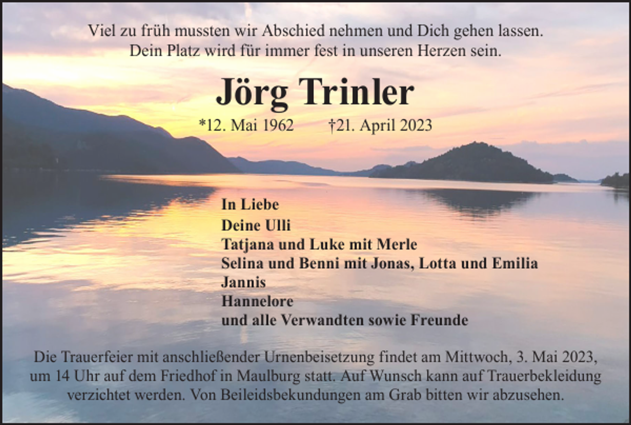 <p>Viel zu früh mussten wir Abschied nehmen und Dich gehen lassen.<br />Dein Platz wird für immer fest in unseren Herzen sein.</p><p>Jörg Trinler</p><p>*12. Mai 1962 †21. April 2023</p><p>In Liebe<br />Deine Ulli<br />Tatjana und Luke mit Merle<br />Selina und Benni mit Jonas, Lotta und Emilia<br />Jannis<br />Hannelore<br />und alle Verwandten sowie Freunde<br />Die Trauerfeier mit anschließender Urnenbeisetzung findet am Mittwoch, 3. Mai 2023,<br />um 14 Uhr auf dem Friedhof in Maulburg statt. Auf Wunsch kann auf Trauerbekleidung<br />verzichtet werden. Von Beileidsbekundungen am Grab bitten wir abzusehen.</p>