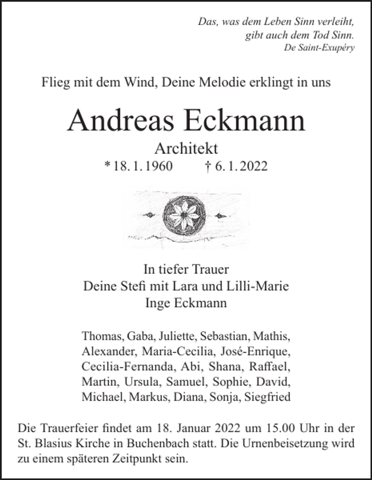 <p>Das, was dem Leben Sinn verleiht,<br />gibt auch dem Tod Sinn.</p><p>De Saint-Exupéry</p><p>Flieg mit dem Wind, Deine Melodie erklingt in uns</p><p>Andreas Eckmann<br />Architekt</p><p>* 18. 1. 1960</p><p>† 6. 1. 2022</p><p>In tiefer Trauer<br />Deine Stefi mit Lara und Lilli-Marie<br />Inge Eckmann<br />Thomas, Gaba, Juliette, Sebastian, Mathis,<br />Alexander, Maria-Cecilia, José-Enrique,<br />Cecilia-Fernanda, Abi, Shana, Raffael,<br />Martin, Ursula, Samuel, Sophie, David,<br />Michael, Markus, Diana, Sonja, Siegfried<br />Die Trauerfeier findet am 18. Januar 2022 um 15.00 Uhr in der<br />St. Blasius Kirche in Buchenbach statt. Die Urnenbeisetzung wird<br />zu einem späteren Zeitpunkt sein.</p>