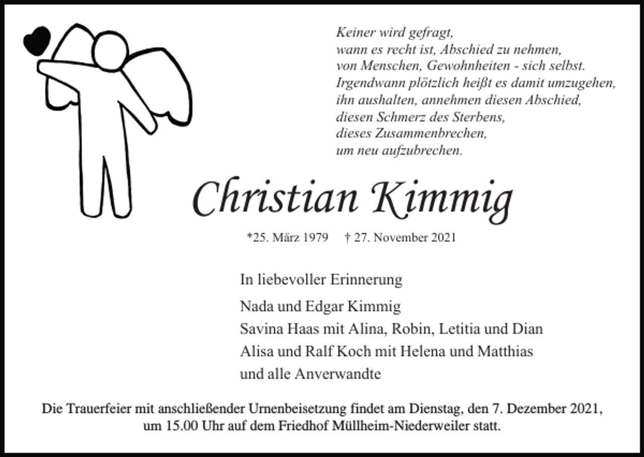 <p>Keiner wird gefragt,<br />wann es recht ist, Abschied zu nehmen,<br />von Menschen, Gewohnheiten - sich selbst.<br />Irgendwann plötzlich heißt es damit umzugehen,<br />ihn aushalten, annehmen diesen Abschied,<br />diesen Schmerz des Sterbens,<br />dieses Zusammenbrechen,<br />um neu aufzubrechen.</p><p>Christian Kimmig<br />*25. März 1979</p><p>† 27. November 2021</p><p>In liebevoller Erinnerung<br />Nada und Edgar Kimmig<br />Savina Haas mit Alina, Robin, Letitia und Dian<br />Alisa und Ralf Koch mit Helena und Matthias<br />und alle Anverwandte<br />Die Trauerfeier mit anschließender Urnenbeisetzung findet am Dienstag, den 7. Dezember 2021,<br />um 15.00 Uhr auf dem Friedhof Müllheim-Niederweiler statt.</p>