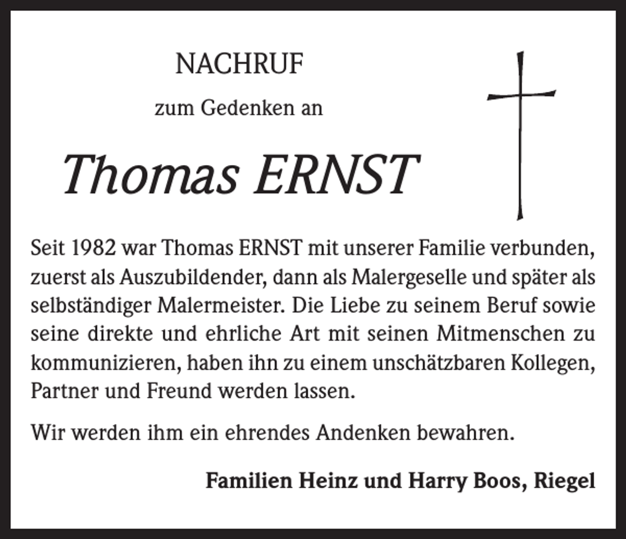 <p>NACHRUF<br />zum Gedenken an</p><p>Thomas ERNST<br />Seit 1982 war Thomas ERNST mit unserer Familie verbunden,<br />zuerst als Auszubildender, dann als Malergeselle und später als<br />selbständiger Malermeister. Die Liebe zu seinem Beruf sowie<br />seine direkte und ehrliche Art mit seinen Mitmenschen zu<br />kommunizieren, haben ihn zu einem unschätzbaren Kollegen,<br />Partner und Freund werden lassen.<br />Wir werden ihm ein ehrendes Andenken bewahren.<br />Familien Heinz und Harry Boos, Riegel</p>