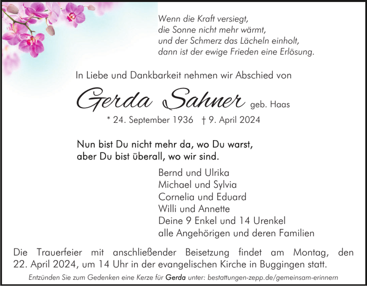 <p>Wenn die Kraft versiegt,<br />die Sonne nicht mehr wärmt,<br />und der Schmerz das Lächeln einholt,<br />dann ist der ewige Frieden eine Erlösung.</p><p>In Liebe und Dankbarkeit nehmen wir Abschied von</p><p>Gerda Sahner</p><p>geb. Haas</p><p>* 24. September 1936 † 9. April 2024</p><p>Bernd und Ulrika<br />Michael und Sylvia<br />Cornelia und Eduard<br />Willi und Annette<br />Deine 9 Enkel und 14 Urenkel<br />alle Angehörigen und deren Familien<br />Die Trauerfeier mit anschließender Beisetzung findet am Montag, den<br />22. April 2024, um 14 Uhr in der evangelischen Kirche in Buggingen statt.<br />Entzünden Sie zum Gedenken eine Kerze für</p><p>unter: bestattungen-zepp.de/gemeinsam-erinnern</p>