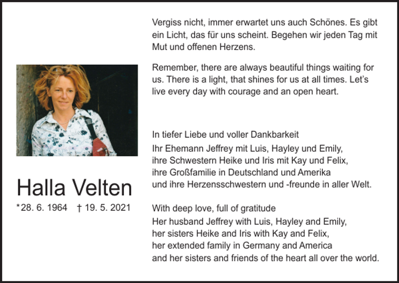 <p>Vergiss nicht, immer erwartet uns auch Schönes. Es gibt<br />ein Licht, das für uns scheint. Begehen wir jeden Tag mit<br />Mut und offenen Herzens.<br />Remember, there are always beautiful things waiting for<br />us. There is a light, that shines for us at all times. Let’s<br />live every day with courage and an open heart.</p><p>Halla Velten<br />* 28. 6. 1964 † 19. 5. 2021</p><p>In tiefer Liebe und voller Dankbarkeit<br />Ihr Ehemann Jeffrey mit Luis, Hayley und Emily,<br />ihre Schwestern Heike und Iris mit Kay und Felix,<br />ihre Großfamilie in Deutschland und Amerika<br />und ihre Herzensschwestern und -freunde in aller Welt.<br />With deep love, full of gratitude<br />Her husband Jeffrey with Luis, Hayley and Emily,<br />her sisters Heike and Iris with Kay and Felix,<br />her extended family in Germany and America<br />and her sisters and friends of the heart all over the world.</p>