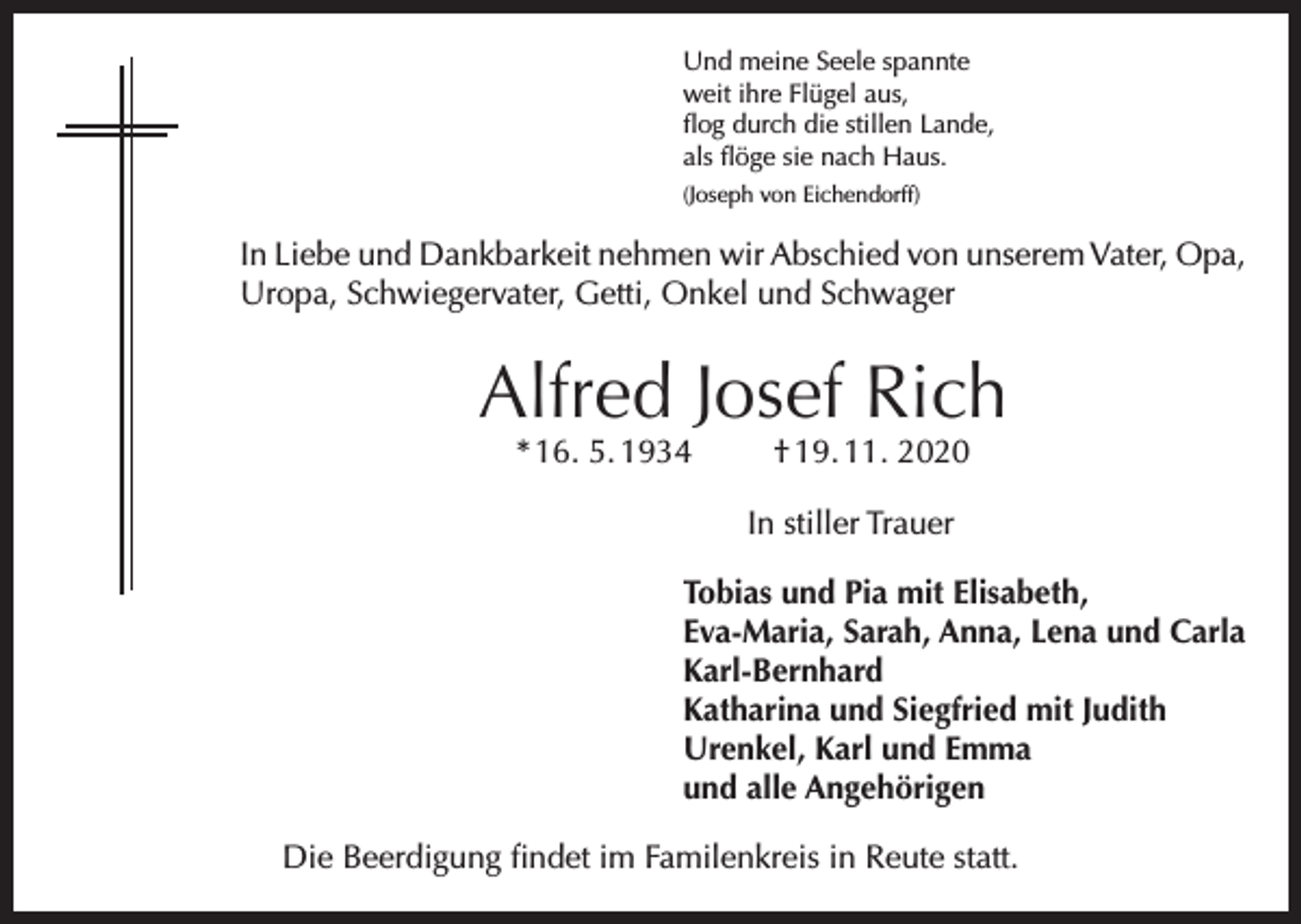 <p>Und meine Seele spannte<br />weit ihre Flügel aus,<br />flog durch die stillen Lande,<br />als flöge sie nach Haus.<br />(Joseph von Eichendorff)</p><p>In Liebe und Dankbarkeit nehmen wir Abschied von unserem Vater, Opa,<br />Uropa, Schwiegervater, Getti, Onkel und Schwager</p><p>Alfred Josef Rich<br />* 16. 5. 1934</p><p>† 19. 11. 2020</p><p>In stiller Trauer<br />Tobias und Pia mit Elisabeth,<br />Eva-Maria, Sarah, Anna, Lena und Carla<br />Karl-Bernhard<br />Katharina und Siegfried mit Judith<br />Urenkel, Karl und Emma<br />und alle Angehörigen<br />Die Beerdigung findet im Familenkreis in Reute statt.</p>
