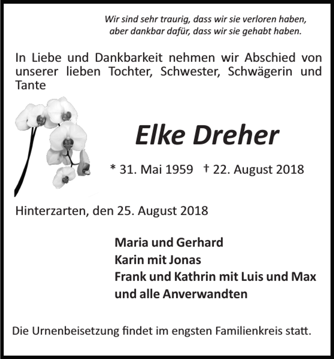 <p>Wir sind sehr traurig, dass wir sie verloren haben,<br />aber dankbar dafür, dass wir sie gehabt haben.</p><p>In Liebe und Dankbarkeit nehmen wir Abschied von<br />unserer lieben Tochter, Schwester, Schwägerin und<br />Tante</p><p>Elke Dreher<br />* 31. Mai 1959 † 22. August 2018<br />Hinterzarten, den 25. August 2018<br />Maria und Gerhard<br />Karin mit Jonas<br />Frank und Kathrin mit Luis und Max<br />und alle Anverwandten<br />Die Urnenbeisetzung ﬁndet im engsten Familienkreis sta�.</p>