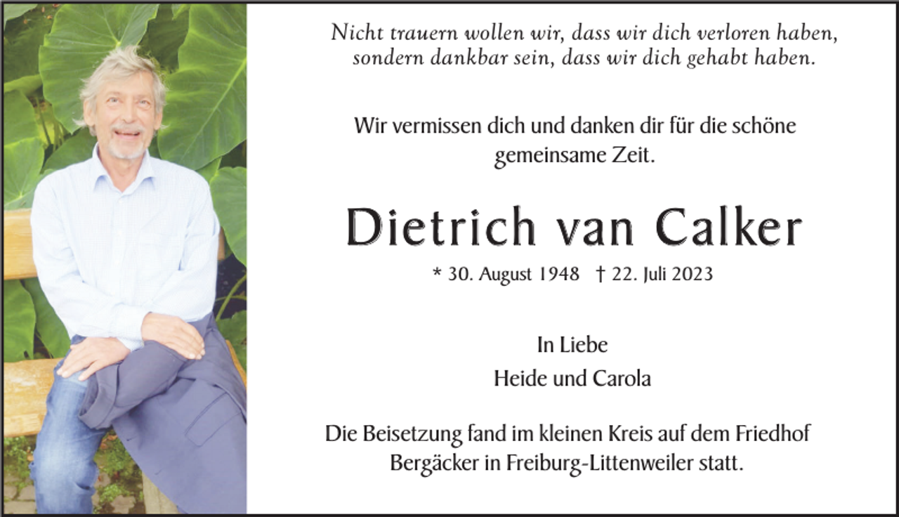 <p>Nicht trauern wollen wir, dass wir dich verloren haben,<br />sondern dankbar sein, dass wir dich gehabt haben.<br />Wir vermissen dich und danken dir für die schöne<br />gemeinsame Zeit.</p><p>D i e t r i c h v a n C a l ke r<br />* 30. August 1948 † 22. Juli 2023</p><p>In Liebe<br />Heide und Carola<br />Die Beisetzung fand im kleinen Kreis auf dem Friedhof<br />Bergäcker in Freiburg-Littenweiler statt.</p>