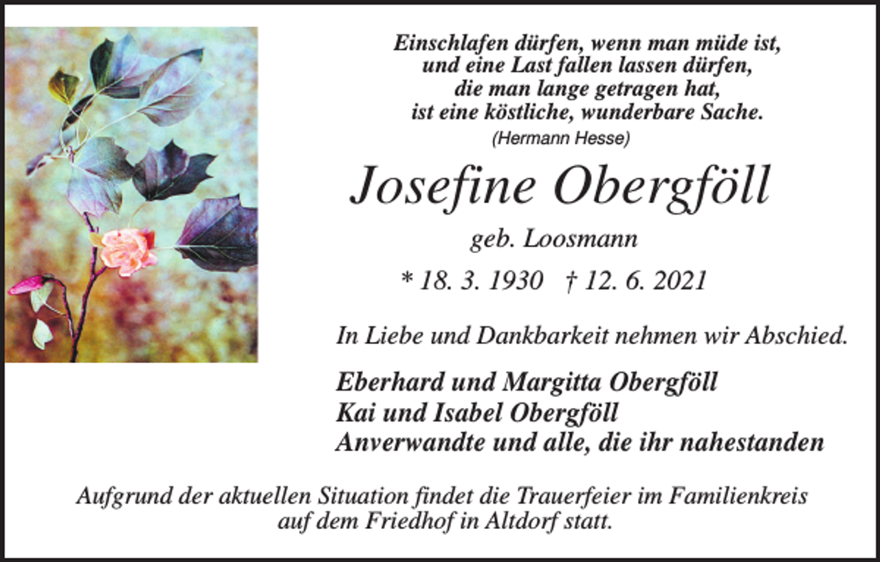 <p>Einschlafen dürfen, wenn man müde ist,<br />und eine Last fallen lassen dürfen,<br />die man lange getragen hat,<br />ist eine köstliche, wunderbare Sache.<br />(Hermann Hesse)</p><p>Josefine Obergföll<br />geb. Loosmann<br />* 18. 3. 1930 † 12. 6. 2021<br />In Liebe und Dankbarkeit nehmen wir Abschied.</p><p>Eberhard und Margitta Obergföll<br />Kai und Isabel Obergföll<br />Anverwandte und alle, die ihr nahestanden<br />Aufgrund der aktuellen Situation findet die Trauerfeier im Familienkreis<br />auf dem Friedhof in Altdorf statt.</p>